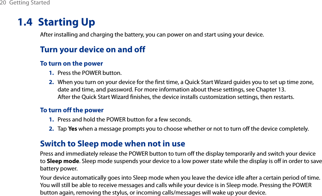 20  Getting Started1.4  Starting UpAfter installing and charging the battery, you can power on and start using your device.Turn your device on and offTo turn on the power1.  Press the POWER button.2.  When you turn on your device for the first time, a Quick Start Wizard guides you to set up time zone, date and time, and password. For more information about these settings, see Chapter 13.  After the Quick Start Wizard finishes, the device installs customization settings, then restarts.To turn off the power1.  Press and hold the POWER button for a few seconds.2.  Tap Yes when a message prompts you to choose whether or not to turn off the device completely.Switch to Sleep mode when not in usePress and immediately release the POWER button to turn off the display temporarily and switch your device to Sleep mode. Sleep mode suspends your device to a low power state while the display is off in order to save battery power.Your device automatically goes into Sleep mode when you leave the device idle after a certain period of time. You will still be able to receive messages and calls while your device is in Sleep mode. Pressing the POWER button again, removing the stylus, or incoming calls/messages will wake up your device.