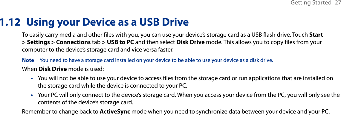 Getting Started  271.12  Using your Device as a USB DriveTo easily carry media and other files with you, you can use your device’s storage card as a USB flash drive. Touch Start &gt; Settings &gt; Connections tab &gt; USB to PC and then select Disk Drive mode. This allows you to copy files from your computer to the device’s storage card and vice versa faster.Note  You need to have a storage card installed on your device to be able to use your device as a disk drive. When Disk Drive mode is used:You will not be able to use your device to access files from the storage card or run applications that are installed on the storage card while the device is connected to your PC.Your PC will only connect to the device’s storage card. When you access your device from the PC, you will only see the contents of the device’s storage card.Remember to change back to ActiveSync mode when you need to synchronize data between your device and your PC.••