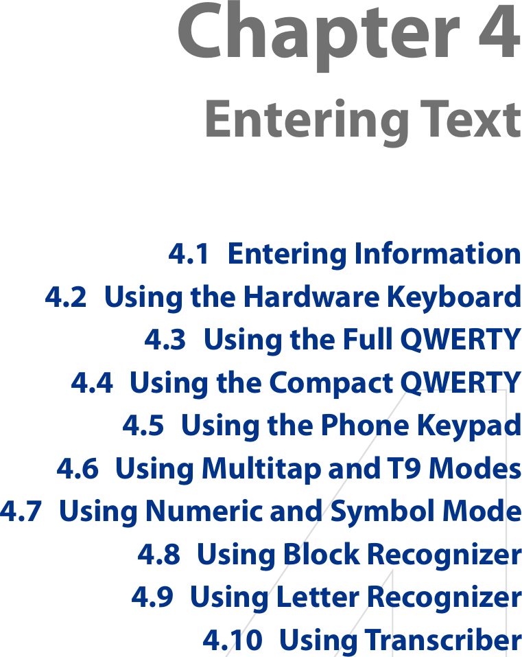 Chapter 4  Entering Text4.1  Entering Information4.2  Using the Hardware Keyboard4.3  Using the Full QWERTY4.4  Using the Compact QWERTY4.5  Using the Phone Keypad4.6  Using Multitap and T9 Modes4.7  Using Numeric and Symbol Mode4.8  Using Block Recognizer4.9  Using Letter Recognizer4.10  Using Transcriber
