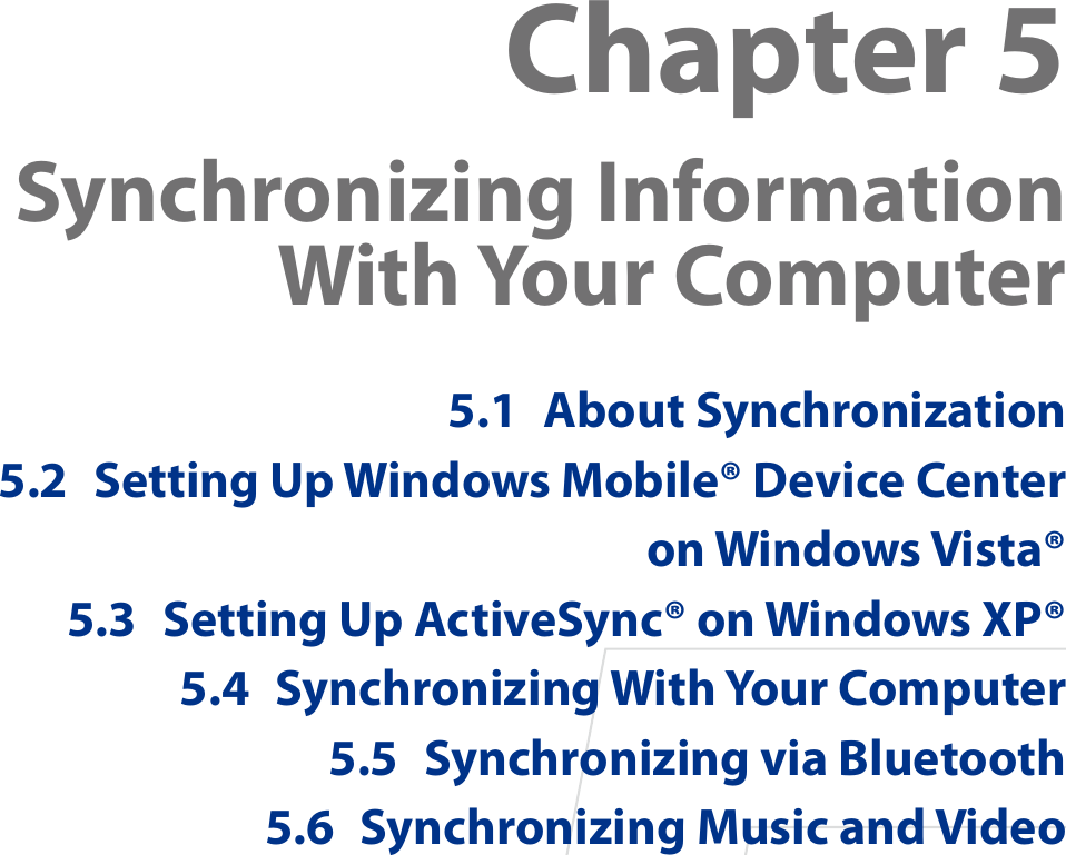 Chapter 5  Synchronizing Information With Your Computer5.1  About Synchronization5.2  Setting Up Windows Mobile® Device Center on Windows Vista®5.3  Setting Up ActiveSync® on Windows XP®5.4  Synchronizing With Your Computer5.5  Synchronizing via Bluetooth5.6  Synchronizing Music and Video