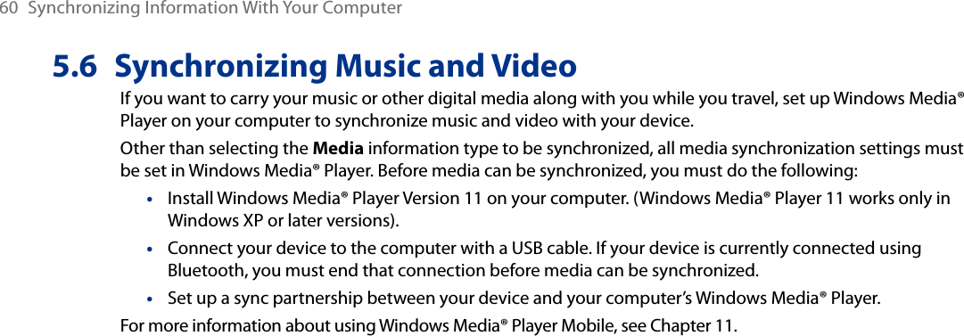 60  Synchronizing Information With Your Computer5.6  Synchronizing Music and VideoIf you want to carry your music or other digital media along with you while you travel, set up Windows Media® Player on your computer to synchronize music and video with your device.Other than selecting the Media information type to be synchronized, all media synchronization settings must be set in Windows Media® Player. Before media can be synchronized, you must do the following:Install Windows Media® Player Version 11 on your computer. (Windows Media® Player 11 works only in Windows XP or later versions).Connect your device to the computer with a USB cable. If your device is currently connected using Bluetooth, you must end that connection before media can be synchronized.Set up a sync partnership between your device and your computer’s Windows Media® Player.For more information about using Windows Media® Player Mobile, see Chapter 11.•••