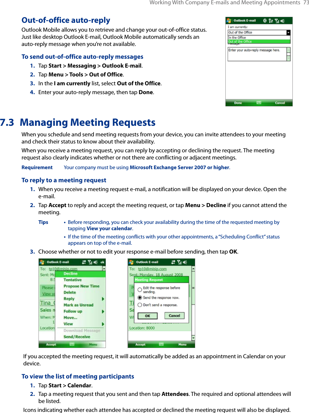 Working With Company E-mails and Meeting Appointments  73Out-of-office auto-replyOutlook Mobile allows you to retrieve and change your out-of-office status. Just like desktop Outlook E-mail, Outlook Mobile automatically sends an auto-reply message when you’re not available.To send out-of-office auto-reply messages1.   Tap Start &gt; Messaging &gt; Outlook E-mail.2.  Tap Menu &gt; Tools &gt; Out of Office.3.  In the I am currently list, select Out of the Office.4.  Enter your auto-reply message, then tap Done.7.3  Managing Meeting RequestsWhen you schedule and send meeting requests from your device, you can invite attendees to your meeting and check their status to know about their availability.When you receive a meeting request, you can reply by accepting or declining the request. The meeting request also clearly indicates whether or not there are conflicting or adjacent meetings.Requirement   Your company must be using Microsoft Exchange Server 2007 or higher.To reply to a meeting request1.  When you receive a meeting request e-mail, a notification will be displayed on your device. Open the e-mail.2.  Tap Accept to reply and accept the meeting request, or tap Menu &gt; Decline if you cannot attend the meeting.  Tips •   Before responding, you can check your availability during the time of the requested meeting by tapping View your calendar.      •   If the time of the meeting conflicts with your other appointments, a “Scheduling Conflict” status appears on top of the e-mail.3.  Choose whether or not to edit your response e-mail before sending, then tap OK. If you accepted the meeting request, it will automatically be added as an appointment in Calendar on your device.To view the list of meeting participants1.  Tap Start &gt; Calendar.2.  Tap a meeting request that you sent and then tap Attendees. The required and optional attendees will be listed.Icons indicating whether each attendee has accepted or declined the meeting request will also be displayed.