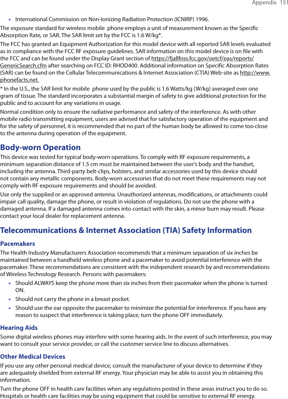 Appendix  151International Commission on Non-Ionizing Radiation Protection (ICNIRP) 1996.The exposure standard for wireless mobile  phone employs a unit of measurement known as the Specific Absorption Rate, or SAR. The SAR limit set by the FCC is 1.6 W/kg*.The FCC has granted an Equipment Authorization for this model device with all reported SAR levels evaluated as in compliance with the FCC RF exposure guidelines. SAR information on this model device is on file with the FCC and can be found under the Display Grant section of https://fjallfoss.fcc.gov/oetcf/eas/reports/GenericSearch.cfm after searching on FCC ID: RHOD400. Additional information on Specific Absorption Rates (SAR) can be found on the Cellular Telecommunications &amp; Internet Association (CTIA) Web-site as http://www.phonefacts.net.* In the U.S., the SAR limit for mobile  phone used by the public is 1.6 Watts/kg (W/kg) averaged over one gram of tissue. The standard incorporates a substantial margin of safety to give additional protection for the public and to account for any variations in usage.Normal condition only to ensure the radiative performance and safety of the interference. As with other mobile radio transmitting equipment, users are advised that for satisfactory operation of the equipment and for the safety of personnel, it is recommended that no part of the human body be allowed to come too close to the antenna during operation of the equipment.Body-worn OperationThis device was tested for typical body-worn operations. To comply with RF exposure requirements, a minimum separation distance of 1.5 cm must be maintained between the user’s body and the handset, including the antenna. Third-party belt-clips, holsters, and similar accessories used by this device should not contain any metallic components. Body-worn accessories that do not meet these requirements may not comply with RF exposure requirements and should be avoided.Use only the supplied or an approved antenna. Unauthorized antennas, modifications, or attachments could impair call quality, damage the phone, or result in violation of regulations. Do not use the phone with a damaged antenna. If a damaged antenna comes into contact with the skin, a minor burn may result. Please contact your local dealer for replacement antenna.Telecommunications &amp; Internet Association (TIA) Safety InformationPacemakersThe Health Industry Manufacturers Association recommends that a minimum separation of six inches be maintained between a handheld wireless phone and a pacemaker to avoid potential interference with the pacemaker. These recommendations are consistent with the independent research by and recommendations of Wireless Technology Research. Persons with pacemakers:Should ALWAYS keep the phone more than six inches from their pacemaker when the phone is turned ON. Should not carry the phone in a breast pocket. Should use the ear opposite the pacemaker to minimize the potential for interference. If you have any reason to suspect that interference is taking place, turn the phone OFF immediately. Hearing AidsSome digital wireless phones may interfere with some hearing aids. In the event of such interference, you may want to consult your service provider, or call the customer service line to discuss alternatives.Other Medical DevicesIf you use any other personal medical device, consult the manufacturer of your device to determine if they are adequately shielded from external RF energy. Your physician may be able to assist you in obtaining this information. Turn the phone OFF in health care facilities when any regulations posted in these areas instruct you to do so. Hospitals or health care facilities may be using equipment that could be sensitive to external RF energy.••••