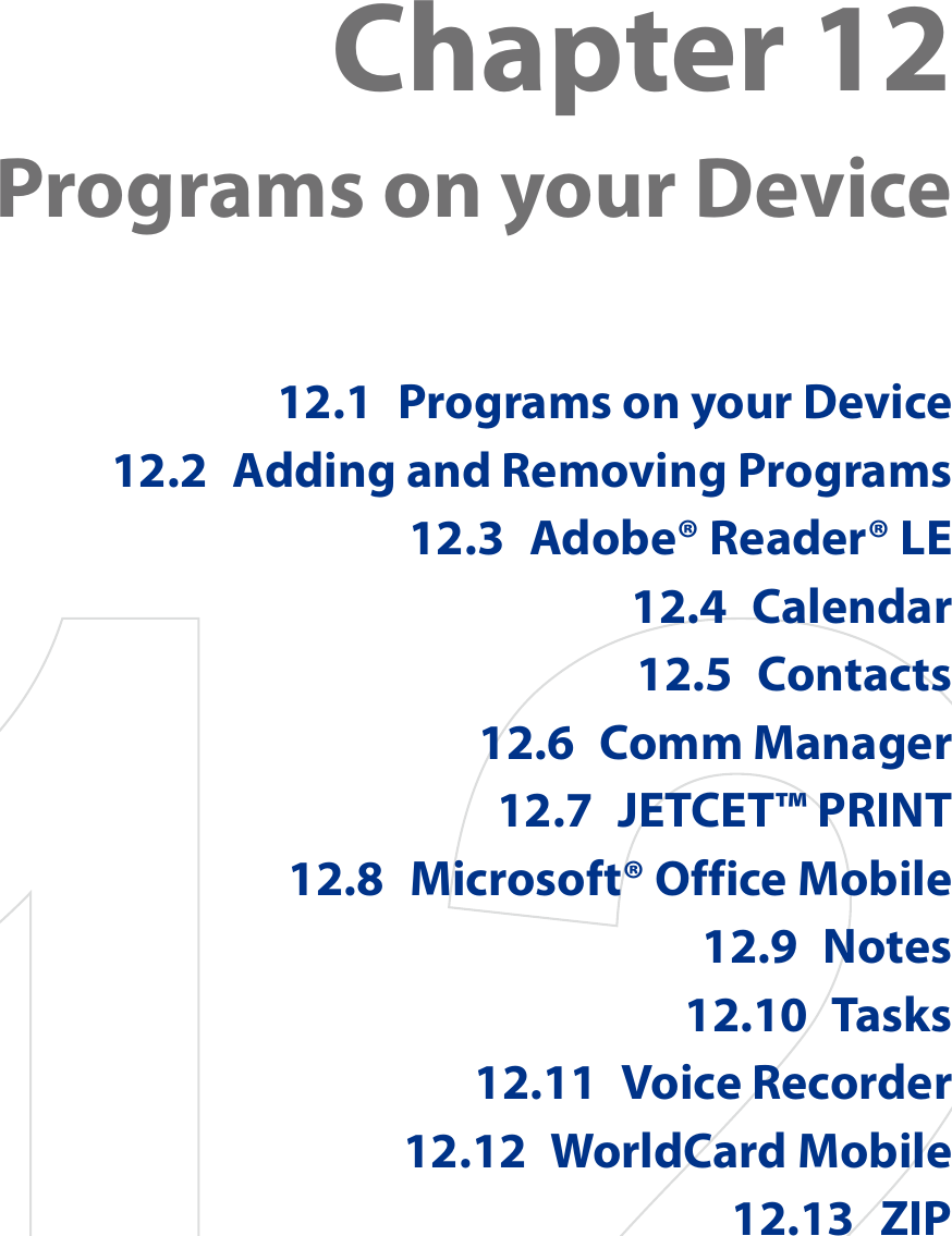 Chapter 12  Programs on your Device12.1  Programs on your Device12.2  Adding and Removing Programs12.3  Adobe® Reader® LE12.4  Calendar12.5  Contacts12.6  Comm Manager12.7  JETCET™ PRINT12.8  Microsoft® Office Mobile12.9  Notes12.10  Tasks12.11  Voice Recorder12.12  WorldCard Mobile12.13  ZIP