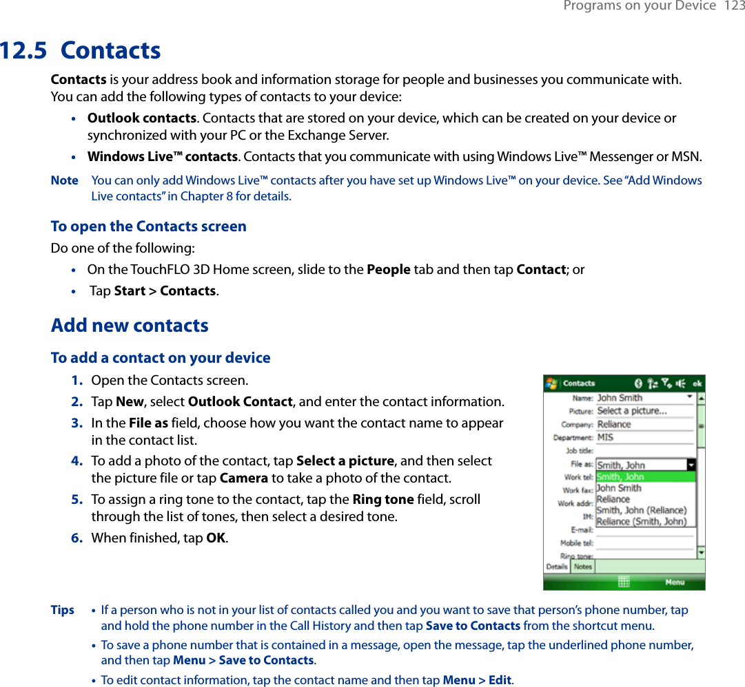 Programs on your Device  12312.5  ContactsContacts is your address book and information storage for people and businesses you communicate with. You can add the following types of contacts to your device:Outlook contacts. Contacts that are stored on your device, which can be created on your device or synchronized with your PC or the Exchange Server.Windows Live™ contacts. Contacts that you communicate with using Windows Live™ Messenger or MSN.Note  You can only add Windows Live™ contacts after you have set up Windows Live™ on your device. See “Add Windows Live contacts” in Chapter 8 for details.To open the Contacts screenDo one of the following:On the TouchFLO 3D Home screen, slide to the People tab and then tap Contact; or Tap Start &gt; Contacts.Add new contactsTo add a contact on your device1.  Open the Contacts screen.2.  Tap New, select Outlook Contact, and enter the contact information.3.  In the File as field, choose how you want the contact name to appear in the contact list.4.  To add a photo of the contact, tap Select a picture, and then select the picture file or tap Camera to take a photo of the contact.5.  To assign a ring tone to the contact, tap the Ring tone field, scroll through the list of tones, then select a desired tone.6.  When finished, tap OK.Tips •   If a person who is not in your list of contacts called you and you want to save that person’s phone number, tap and hold the phone number in the Call History and then tap Save to Contacts from the shortcut menu.  •   To save a phone number that is contained in a message, open the message, tap the underlined phone number, and then tap Menu &gt; Save to Contacts.  •   To edit contact information, tap the contact name and then tap Menu &gt; Edit.••••