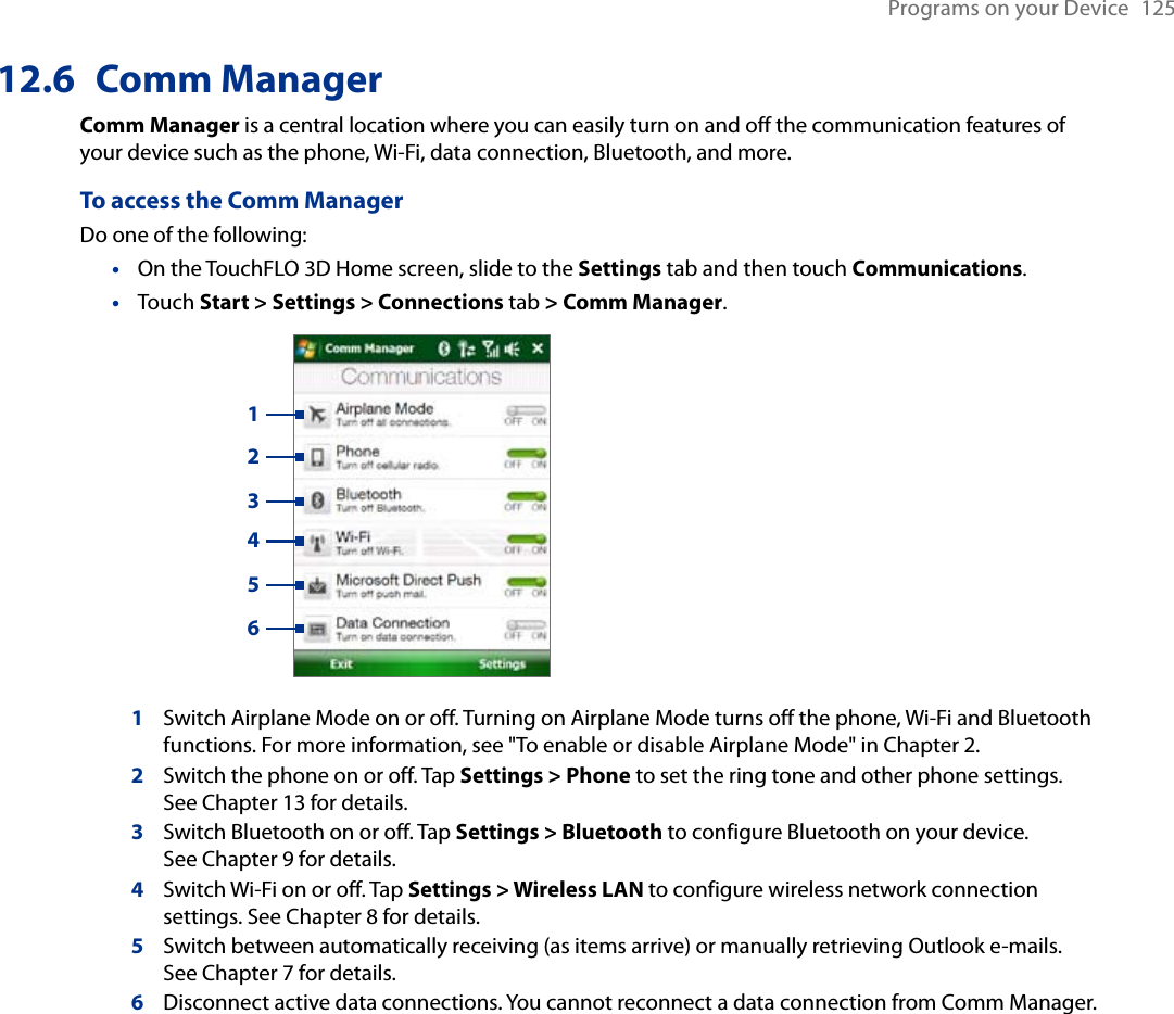Programs on your Device  12512.6  Comm ManagerComm Manager is a central location where you can easily turn on and off the communication features of your device such as the phone, Wi-Fi, data connection, Bluetooth, and more.To access the Comm ManagerDo one of the following:On the TouchFLO 3D Home screen, slide to the Settings tab and then touch Communications.Touch Start &gt; Settings &gt; Connections tab &gt; Comm Manager.   1234561Switch Airplane Mode on or off. Turning on Airplane Mode turns off the phone, Wi-Fi and Bluetooth functions. For more information, see &quot;To enable or disable Airplane Mode&quot; in Chapter 2.2Switch the phone on or off. Tap Settings &gt; Phone to set the ring tone and other phone settings.  See Chapter 13 for details. 3Switch Bluetooth on or off. Tap Settings &gt; Bluetooth to configure Bluetooth on your device.  See Chapter 9 for details.4Switch Wi-Fi on or off. Tap Settings &gt; Wireless LAN to configure wireless network connection settings. See Chapter 8 for details.5Switch between automatically receiving (as items arrive) or manually retrieving Outlook e-mails.  See Chapter 7 for details.6Disconnect active data connections. You cannot reconnect a data connection from Comm Manager.••