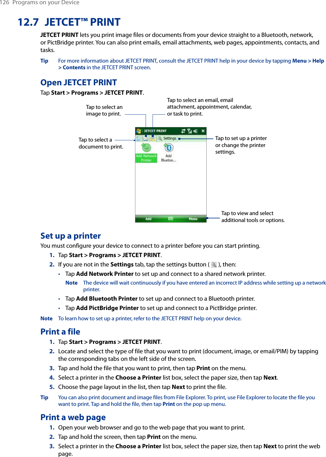 126  Programs on your Device12.7  JETCET™ PRINTJETCET PRINT lets you print image files or documents from your device straight to a Bluetooth, network, or PictBridge printer. You can also print emails, email attachments, web pages, appointments, contacts, and tasks.Tip  For more information about JETCET PRINT, consult the JETCET PRINT help in your device by tapping Menu &gt; Help &gt; Contents in the JETCET PRINT screen.Open JETCET PRINTTap Start &gt; Programs &gt; JETCET PRINT.Tap to select a document to print.Tap to view and select additional tools or options.Tap to select an image to print.Tap to select an email, email attachment, appointment, calendar, or task to print.Tap to set up a printer or change the printer settings.Set up a printerYou must configure your device to connect to a printer before you can start printing.Tap Start &gt; Programs &gt; JETCET PRINT.If you are not in the Settings tab, tap the settings button (   ), then:Tap Add Network Printer to set up and connect to a shared network printer.Note  The device will wait continuously if you have entered an incorrect IP address while setting up a network printer.Tap Add Bluetooth Printer to set up and connect to a Bluetooth printer.Tap Add PictBridge Printer to set up and connect to a PictBridge printer.Note  To learn how to set up a printer, refer to the JETCET PRINT help on your device.Print a fileTap Start &gt; Programs &gt; JETCET PRINT.Locate and select the type of file that you want to print (document, image, or email/PIM) by tapping the corresponding tabs on the left side of the screen.Tap and hold the file that you want to print, then tap Print on the menu.Select a printer in the Choose a Printer list box, select the paper size, then tap Next.Choose the page layout in the list, then tap Next to print the file.Tip  You can also print document and image files from File Explorer. To print, use File Explorer to locate the file you want to print. Tap and hold the file, then tap Print on the pop up menu.Print a web pageOpen your web browser and go to the web page that you want to print.Tap and hold the screen, then tap Print on the menu.Select a printer in the Choose a Printer list box, select the paper size, then tap Next to print the web page.1.2.•••1.2.3.4.5.1.2.3.