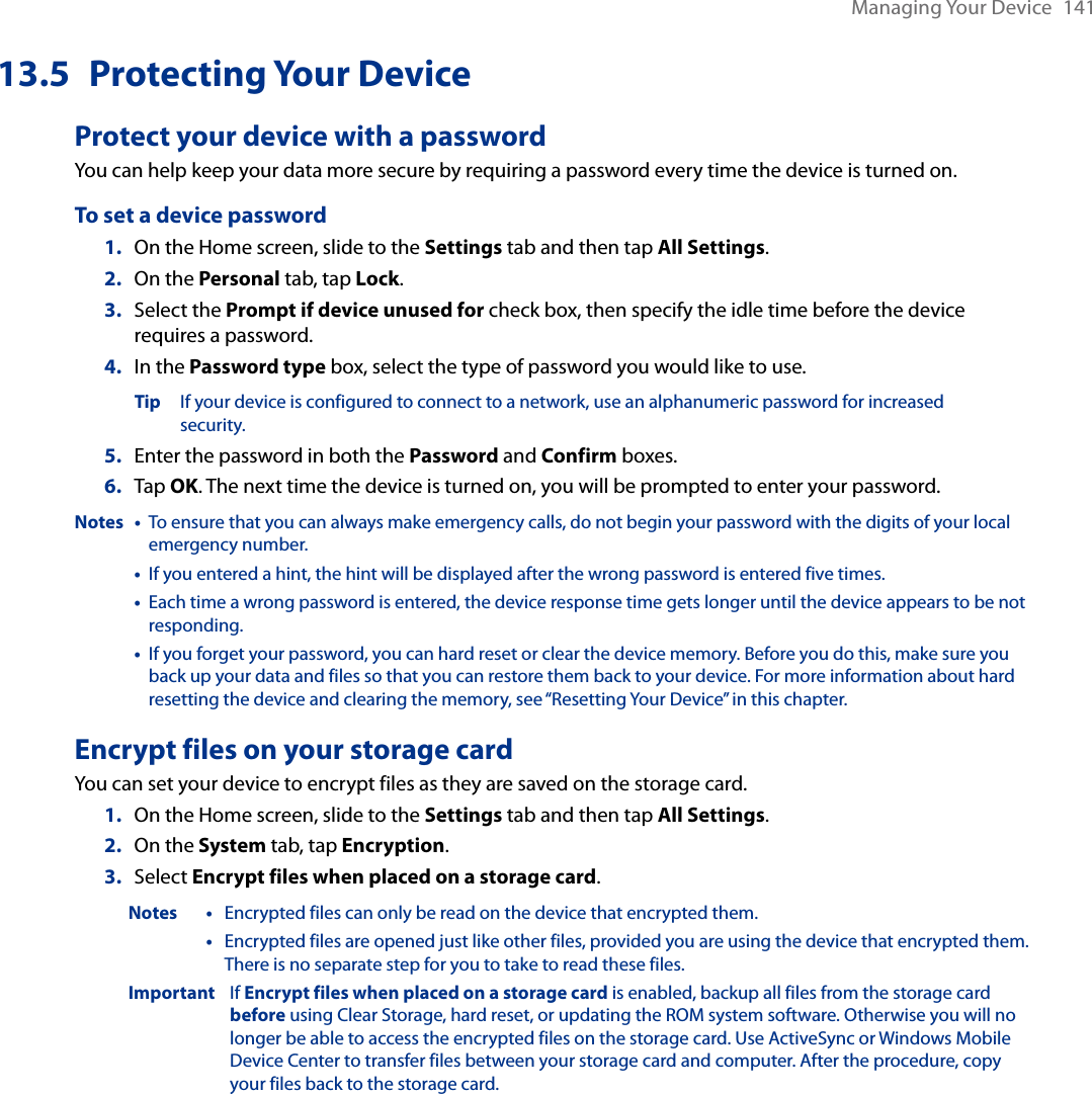 Managing Your Device  14113.5  Protecting Your DeviceProtect your device with a passwordYou can help keep your data more secure by requiring a password every time the device is turned on.To set a device password1.  On the Home screen, slide to the Settings tab and then tap All Settings.2.  On the Personal tab, tap Lock.3.  Select the Prompt if device unused for check box, then specify the idle time before the device requires a password.4.  In the Password type box, select the type of password you would like to use.  Tip If your device is configured to connect to a network, use an alphanumeric password for increased      security.5.  Enter the password in both the Password and Confirm boxes.6.  Tap OK. The next time the device is turned on, you will be prompted to enter your password.Notes  •   To ensure that you can always make emergency calls, do not begin your password with the digits of your local emergency number.  •   If you entered a hint, the hint will be displayed after the wrong password is entered five times.  •   Each time a wrong password is entered, the device response time gets longer until the device appears to be not responding.  •   If you forget your password, you can hard reset or clear the device memory. Before you do this, make sure you back up your data and files so that you can restore them back to your device. For more information about hard resetting the device and clearing the memory, see “Resetting Your Device” in this chapter.Encrypt files on your storage cardYou can set your device to encrypt files as they are saved on the storage card.On the Home screen, slide to the Settings tab and then tap All Settings.On the System tab, tap Encryption.Select Encrypt files when placed on a storage card.Notes •  Encrypted files can only be read on the device that encrypted them.  •   Encrypted files are opened just like other files, provided you are using the device that encrypted them. There is no separate step for you to take to read these files.Important  If Encrypt files when placed on a storage card is enabled, backup all files from the storage card before using Clear Storage, hard reset, or updating the ROM system software. Otherwise you will no longer be able to access the encrypted files on the storage card. Use ActiveSync or Windows Mobile Device Center to transfer files between your storage card and computer. After the procedure, copy your files back to the storage card.1.2.3.