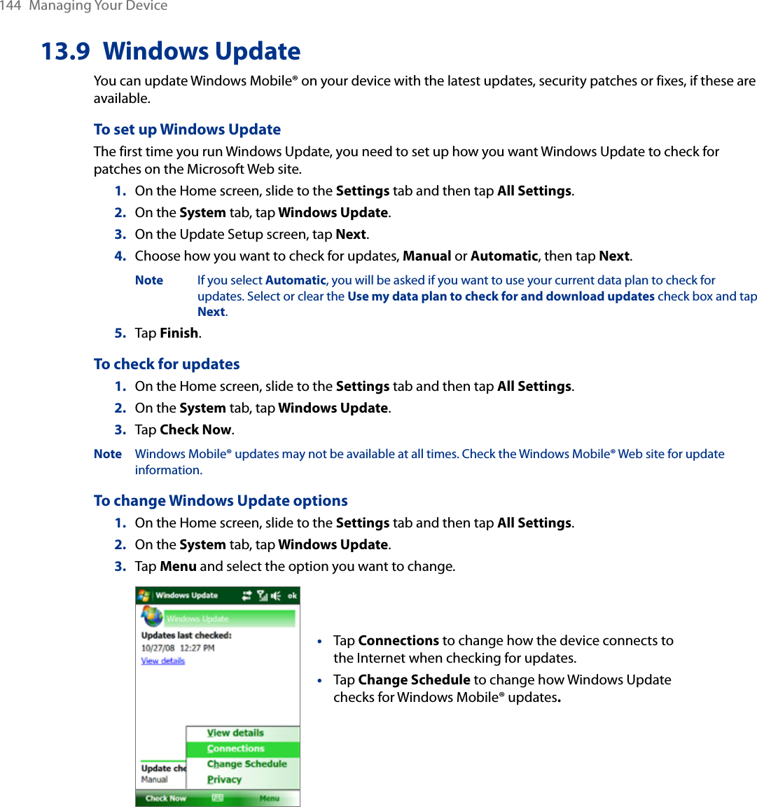 144  Managing Your Device13.9  Windows UpdateYou can update Windows Mobile® on your device with the latest updates, security patches or fixes, if these are available.To set up Windows UpdateThe first time you run Windows Update, you need to set up how you want Windows Update to check for patches on the Microsoft Web site.1.  On the Home screen, slide to the Settings tab and then tap All Settings. 2.  On the System tab, tap Windows Update.3.  On the Update Setup screen, tap Next.4.  Choose how you want to check for updates, Manual or Automatic, then tap Next.   Note  If you select Automatic, you will be asked if you want to use your current data plan to check for       updates. Select or clear the Use my data plan to check for and download updates check box and tap      Next.5.  Tap Finish.To check for updates1.  On the Home screen, slide to the Settings tab and then tap All Settings. 2.  On the System tab, tap Windows Update.3.  Tap Check Now.Note  Windows Mobile® updates may not be available at all times. Check the Windows Mobile® Web site for update information.To change Windows Update options1.  On the Home screen, slide to the Settings tab and then tap All Settings. 2.  On the System tab, tap Windows Update.3.  Tap Menu and select the option you want to change. Tap Connections to change how the device connects to the Internet when checking for updates.Tap Change Schedule to change how Windows Update checks for Windows Mobile® updates. ••