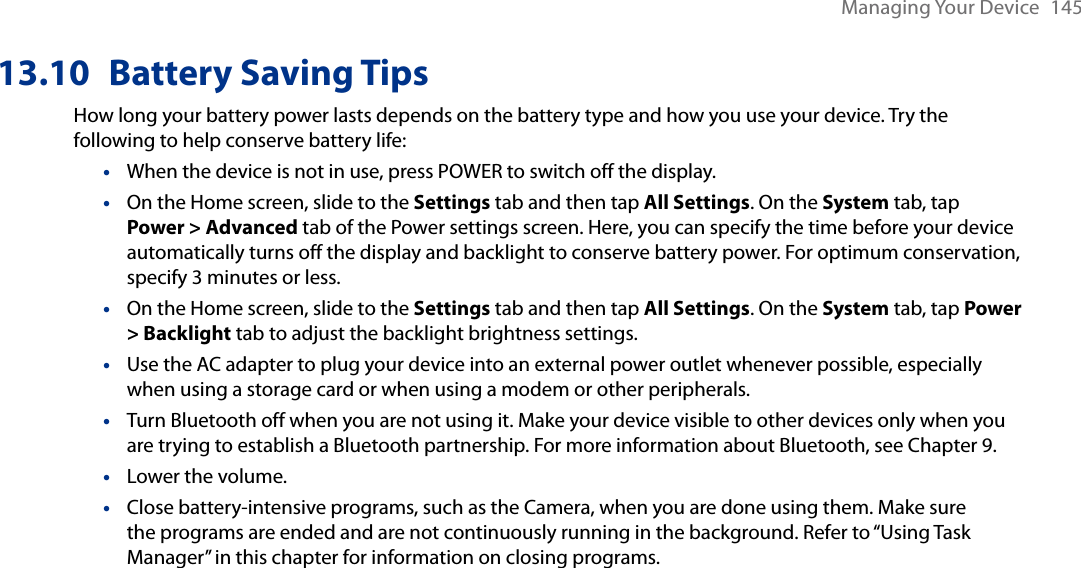 Managing Your Device  14513.10  Battery Saving TipsHow long your battery power lasts depends on the battery type and how you use your device. Try the following to help conserve battery life:When the device is not in use, press POWER to switch off the display.On the Home screen, slide to the Settings tab and then tap All Settings. On the System tab, tap Power &gt; Advanced tab of the Power settings screen. Here, you can specify the time before your device automatically turns off the display and backlight to conserve battery power. For optimum conservation, specify 3 minutes or less.On the Home screen, slide to the Settings tab and then tap All Settings. On the System tab, tap Power &gt; Backlight tab to adjust the backlight brightness settings.Use the AC adapter to plug your device into an external power outlet whenever possible, especially when using a storage card or when using a modem or other peripherals.Turn Bluetooth off when you are not using it. Make your device visible to other devices only when you are trying to establish a Bluetooth partnership. For more information about Bluetooth, see Chapter 9.Lower the volume.Close battery-intensive programs, such as the Camera, when you are done using them. Make sure the programs are ended and are not continuously running in the background. Refer to “Using Task Manager” in this chapter for information on closing programs.•••••••