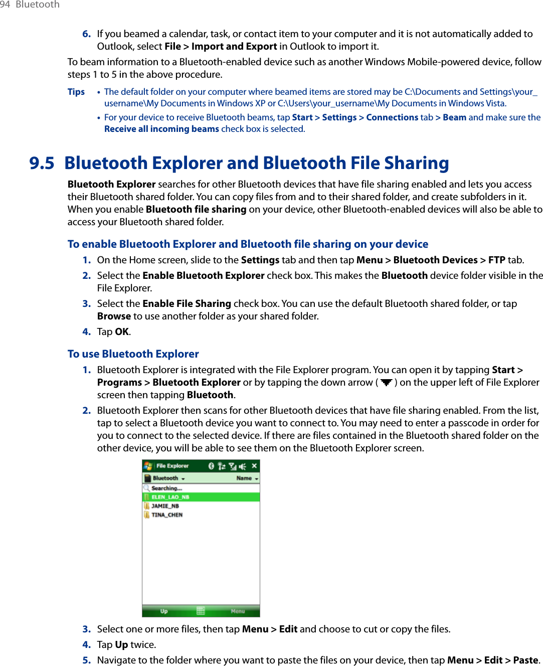 94  Bluetooth6.  If you beamed a calendar, task, or contact item to your computer and it is not automatically added to Outlook, select File &gt; Import and Export in Outlook to import it.To beam information to a Bluetooth-enabled device such as another Windows Mobile-powered device, follow steps 1 to 5 in the above procedure.Tips •   The default folder on your computer where beamed items are stored may be C:\Documents and Settings\your_username\My Documents in Windows XP or C:\Users\your_username\My Documents in Windows Vista.  •   For your device to receive Bluetooth beams, tap Start &gt; Settings &gt; Connections tab &gt; Beam and make sure the Receive all incoming beams check box is selected.9.5  Bluetooth Explorer and Bluetooth File SharingBluetooth Explorer searches for other Bluetooth devices that have file sharing enabled and lets you access their Bluetooth shared folder. You can copy files from and to their shared folder, and create subfolders in it. When you enable Bluetooth file sharing on your device, other Bluetooth-enabled devices will also be able to access your Bluetooth shared folder.To enable Bluetooth Explorer and Bluetooth file sharing on your device1.  On the Home screen, slide to the Settings tab and then tap Menu &gt; Bluetooth Devices &gt; FTP tab.2.  Select the Enable Bluetooth Explorer check box. This makes the Bluetooth device folder visible in the File Explorer.3.  Select the Enable File Sharing check box. You can use the default Bluetooth shared folder, or tap Browse to use another folder as your shared folder.4.  Tap OK.To use Bluetooth Explorer1.  Bluetooth Explorer is integrated with the File Explorer program. You can open it by tapping Start &gt; Programs &gt; Bluetooth Explorer or by tapping the down arrow (   ) on the upper left of File Explorer screen then tapping Bluetooth.2.  Bluetooth Explorer then scans for other Bluetooth devices that have file sharing enabled. From the list, tap to select a Bluetooth device you want to connect to. You may need to enter a passcode in order for you to connect to the selected device. If there are files contained in the Bluetooth shared folder on the other device, you will be able to see them on the Bluetooth Explorer screen.     3.  Select one or more files, then tap Menu &gt; Edit and choose to cut or copy the files.4.  Tap Up twice.5.  Navigate to the folder where you want to paste the files on your device, then tap Menu &gt; Edit &gt; Paste.