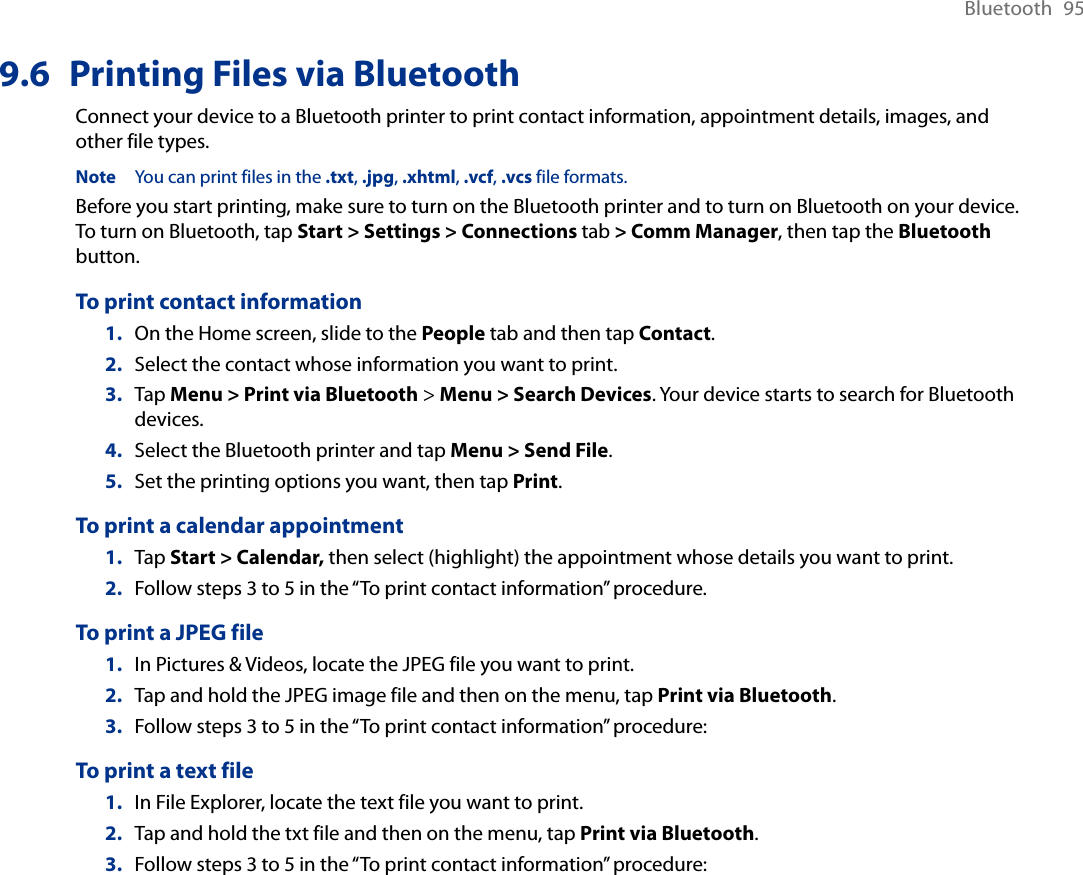 Bluetooth  959.6  Printing Files via BluetoothConnect your device to a Bluetooth printer to print contact information, appointment details, images, and other file types.Note  You can print files in the .txt, .jpg, .xhtml, .vcf, .vcs file formats.Before you start printing, make sure to turn on the Bluetooth printer and to turn on Bluetooth on your device. To turn on Bluetooth, tap Start &gt; Settings &gt; Connections tab &gt; Comm Manager, then tap the Bluetooth button.To print contact information1.  On the Home screen, slide to the People tab and then tap Contact. 2.  Select the contact whose information you want to print.3.  Tap Menu &gt; Print via Bluetooth &gt; Menu &gt; Search Devices. Your device starts to search for Bluetooth devices. 4.  Select the Bluetooth printer and tap Menu &gt; Send File.5.  Set the printing options you want, then tap Print.To print a calendar appointment1.  Tap Start &gt; Calendar, then select (highlight) the appointment whose details you want to print.2.  Follow steps 3 to 5 in the “To print contact information” procedure.To print a JPEG file1.  In Pictures &amp; Videos, locate the JPEG file you want to print.2.  Tap and hold the JPEG image file and then on the menu, tap Print via Bluetooth. 3.  Follow steps 3 to 5 in the “To print contact information” procedure:To print a text file1.  In File Explorer, locate the text file you want to print.2.  Tap and hold the txt file and then on the menu, tap Print via Bluetooth. 3.  Follow steps 3 to 5 in the “To print contact information” procedure: