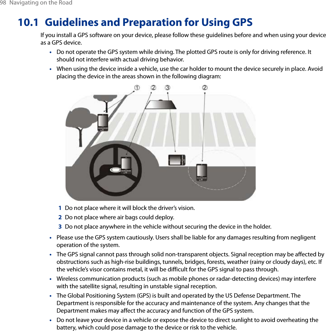 98  Navigating on the Road10.1  Guidelines and Preparation for Using GPSIf you install a GPS software on your device, please follow these guidelines before and when using your device as a GPS device. Do not operate the GPS system while driving. The plotted GPS route is only for driving reference. It should not interfere with actual driving behavior.When using the device inside a vehicle, use the car holder to mount the device securely in place. Avoid placing the device in the areas shown in the following diagram:1  Do not place where it will block the driver’s vision.2  Do not place where air bags could deploy.3  Do not place anywhere in the vehicle without securing the device in the holder.Please use the GPS system cautiously. Users shall be liable for any damages resulting from negligent operation of the system.The GPS signal cannot pass through solid non-transparent objects. Signal reception may be affected by obstructions such as high-rise buildings, tunnels, bridges, forests, weather (rainy or cloudy days), etc. If the vehicle’s visor contains metal, it will be difficult for the GPS signal to pass through.Wireless communication products (such as mobile phones or radar-detecting devices) may interfere with the satellite signal, resulting in unstable signal reception.The Global Positioning System (GPS) is built and operated by the US Defense Department. The Department is responsible for the accuracy and maintenance of the system. Any changes that the Department makes may affect the accuracy and function of the GPS system.Do not leave your device in a vehicle or expose the device to direct sunlight to avoid overheating the battery, which could pose damage to the device or risk to the vehicle.•••••••