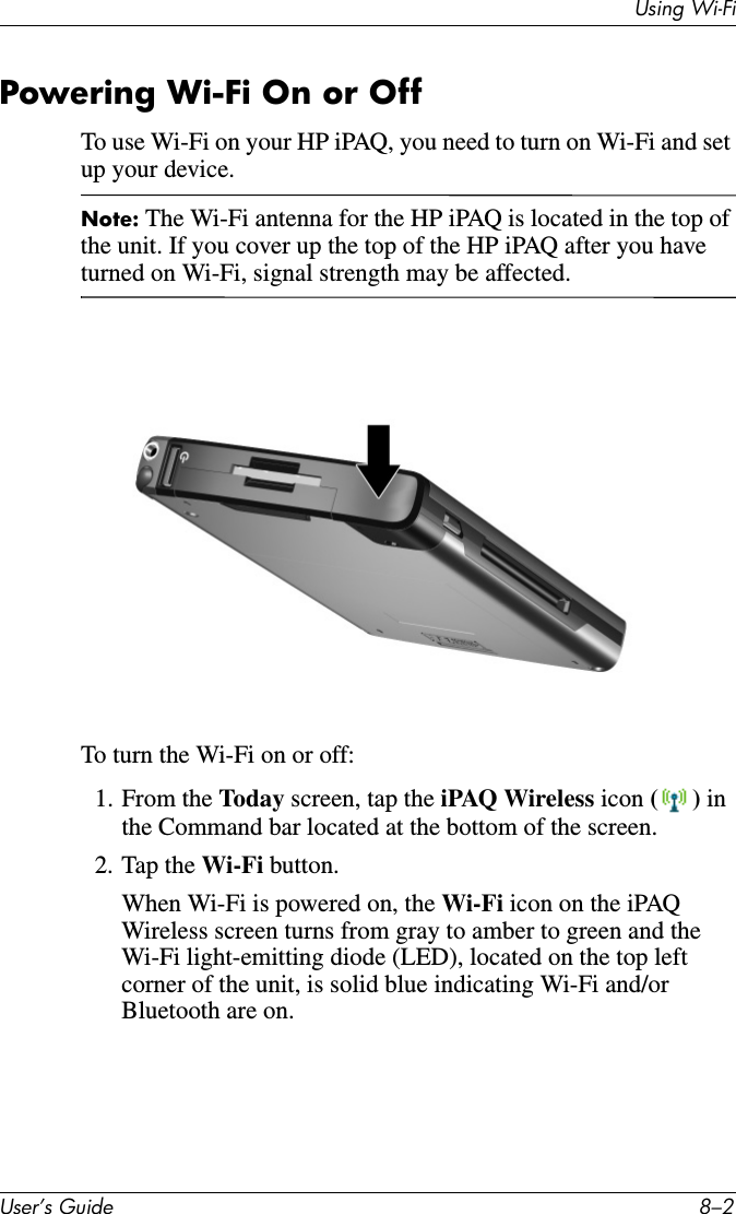 Using Wi-FiUser’s Guide 8–2Powering Wi-Fi On or OffTo use Wi-Fi on your HP iPAQ, you need to turn on Wi-Fi and set up your device.Note: The Wi-Fi antenna for the HP iPAQ is located in the top of the unit. If you cover up the top of the HP iPAQ after you have turned on Wi-Fi, signal strength may be affected.To turn the Wi-Fi on or off:1. From the Today screen, tap the iPAQ Wireless icon () in the Command bar located at the bottom of the screen.2. Tap the Wi-Fi button.When Wi-Fi is powered on, the Wi-Fi icon on the iPAQ Wireless screen turns from gray to amber to green and the Wi-Fi light-emitting diode (LED), located on the top left corner of the unit, is solid blue indicating Wi-Fi and/or Bluetooth are on.