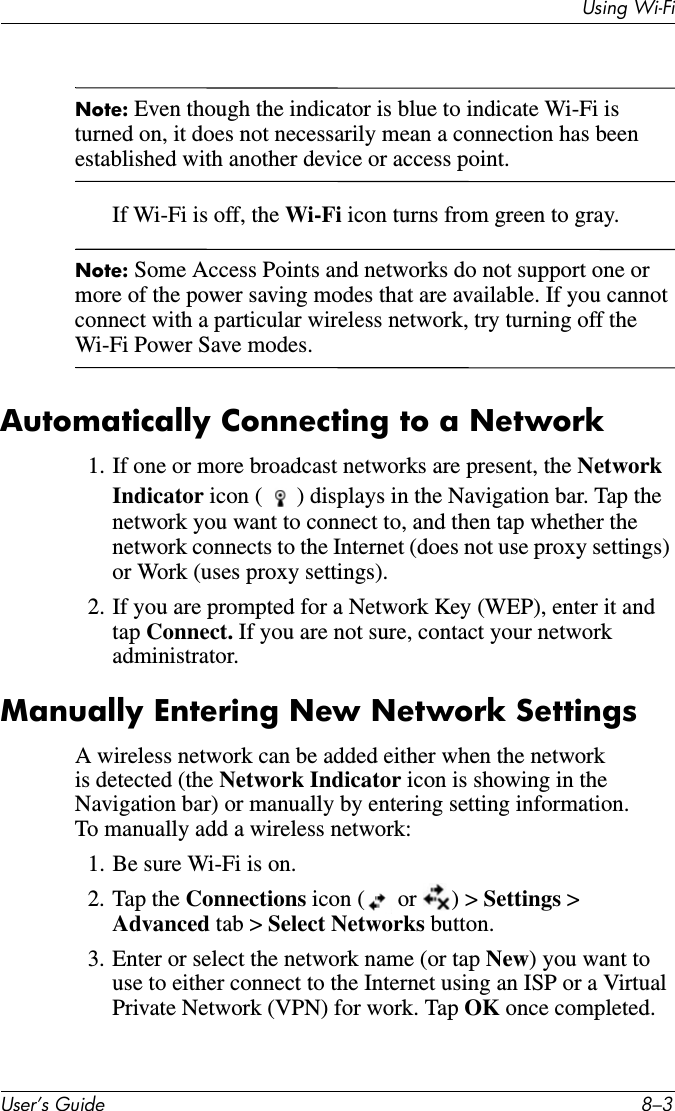 Using Wi-FiUser’s Guide 8–3Note: Even though the indicator is blue to indicate Wi-Fi is turned on, it does not necessarily mean a connection has been established with another device or access point.If Wi-Fi is off, the Wi-Fi icon turns from green to gray.Note: Some Access Points and networks do not support one or more of the power saving modes that are available. If you cannot connect with a particular wireless network, try turning off the Wi-Fi Power Save modes.Automatically Connecting to a Network1. If one or more broadcast networks are present, the Network Indicator icon ( ) displays in the Navigation bar. Tap the network you want to connect to, and then tap whether the network connects to the Internet (does not use proxy settings) or Work (uses proxy settings).2. If you are prompted for a Network Key (WEP), enter it and tap Connect. If you are not sure, contact your network administrator.Manually Entering New Network SettingsA wireless network can be added either when the network is detected (the Network Indicator icon is showing in the Navigation bar) or manually by entering setting information. To manually add a wireless network:1. Be sure Wi-Fi is on.2. Tap the Connections icon (  or  ) &gt; Settings &gt; Advanced tab &gt; Select Networks button.3. Enter or select the network name (or tap New) you want to use to either connect to the Internet using an ISP or a Virtual Private Network (VPN) for work. Tap OK once completed.