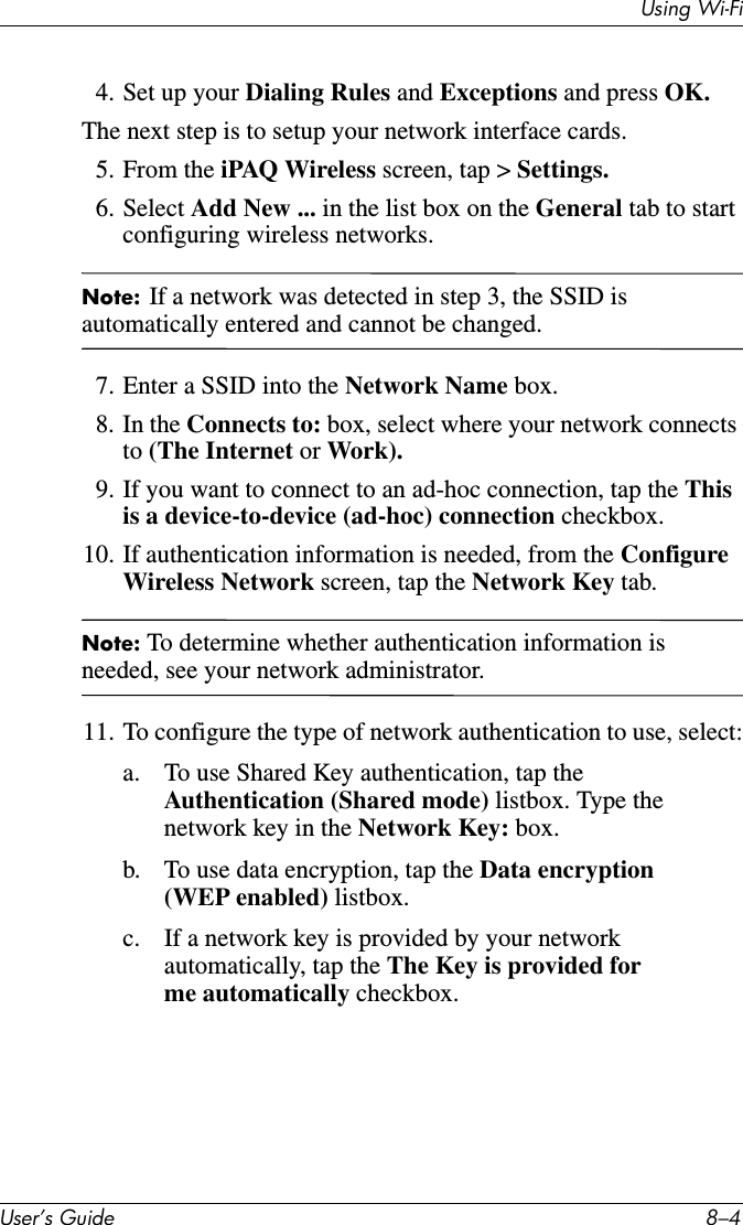 Using Wi-FiUser’s Guide 8–44. Set up your Dialing Rules and Exceptions and press OK.The next step is to setup your network interface cards.5. From the iPAQ Wireless screen, tap &gt; Settings.6. Select Add New ... in the list box on the General tab to start configuring wireless networks.Note: If a network was detected in step 3, the SSID is automatically entered and cannot be changed.7. Enter a SSID into the Network Name box.8. In the Connects to: box, select where your network connects to (The Internet or Work).9. If you want to connect to an ad-hoc connection, tap the This is a device-to-device (ad-hoc) connection checkbox.10. If authentication information is needed, from the Configure Wireless Network screen, tap the Network Key tab.Note: To determine whether authentication information is needed, see your network administrator.11. To configure the type of network authentication to use, select:a. To use Shared Key authentication, tap the Authentication (Shared mode) listbox. Type the network key in the Network Key: box.b. To use data encryption, tap the Data encryption (WEP enabled) listbox.c. If a network key is provided by your network automatically, tap the The Key is provided for me automatically checkbox.