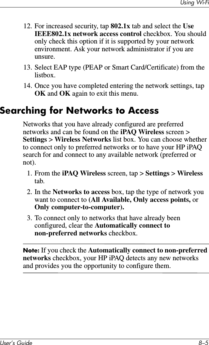 Using Wi-FiUser’s Guide 8–512. For increased security, tap 802.1x tab and select the Use IEEE802.1x network access control checkbox. You should only check this option if it is supported by your network environment. Ask your network administrator if you are unsure.13. Select EAP type (PEAP or Smart Card/Certificate) from the listbox.14. Once you have completed entering the network settings, tap OK and OK again to exit this menu.Searching for Networks to AccessNetworks that you have already configured are preferred networks and can be found on the iPAQ Wireless screen &gt; Settings &gt; Wireless Networks list box. You can choose whether to connect only to preferred networks or to have your HP iPAQ search for and connect to any available network (preferred or not).1. From the iPAQ Wireless screen, tap &gt; Settings &gt; Wireless tab.2. In the Networks to access box, tap the type of network you want to connect to (All Available, Only access points, or Only computer-to-computer).3. To connect only to networks that have already been configured, clear the Automatically connect to non-preferred networks checkbox.Note: If you check the Automatically connect to non-preferred networks checkbox, your HP iPAQ detects any new networks and provides you the opportunity to configure them.