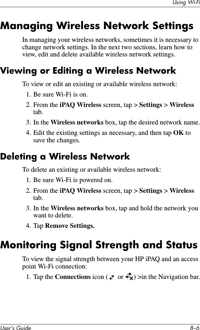 Using Wi-FiUser’s Guide 8–6Managing Wireless Network SettingsIn managing your wireless networks, sometimes it is necessary to change network settings. In the next two sections, learn how to view, edit and delete available wireless network settings.Viewing or Editing a Wireless NetworkTo view or edit an existing or available wireless network:1. Be sure Wi-Fi is on.2. From the iPAQ Wireless screen, tap &gt; Settings &gt; Wireless tab.3. In the Wireless networks box, tap the desired network name.4. Edit the existing settings as necessary, and then tap OK to save the changes.Deleting a Wireless NetworkTo delete an existing or available wireless network:1. Be sure Wi-Fi is powered on.2. From the iPAQ Wireless screen, tap &gt; Settings &gt; Wireless tab.3. In the Wireless networks box, tap and hold the network you want to delete.4. Tap Remove Settings.Monitoring Signal Strength and StatusTo view the signal strength between your HP iPAQ and an access point Wi-Fi connection:1. Tap the Connections icon (  or  ) &gt;in the Navigation bar.