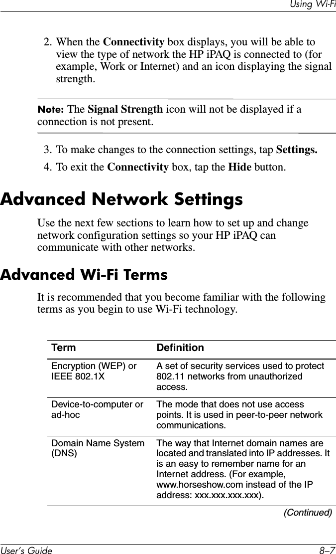 Using Wi-FiUser’s Guide 8–72. When the Connectivity box displays, you will be able to view the type of network the HP iPAQ is connected to (for example, Work or Internet) and an icon displaying the signal strength.Note: The Signal Strength icon will not be displayed if a connection is not present.3. To make changes to the connection settings, tap Settings.4. To exit the Connectivity box, tap the Hide button.Advanced Network SettingsUse the next few sections to learn how to set up and change network configuration settings so your HP iPAQ can communicate with other networks.Advanced Wi-Fi TermsIt is recommended that you become familiar with the following terms as you begin to use Wi-Fi technology.Term DefinitionEncryption (WEP) or IEEE 802.1XA set of security services used to protect 802.11 networks from unauthorized access.Device-to-computer or ad-hocThe mode that does not use access points. It is used in peer-to-peer network communications.Domain Name System (DNS)The way that Internet domain names are located and translated into IP addresses. It is an easy to remember name for an Internet address. (For example, www.horseshow.com instead of the IP address: xxx.xxx.xxx.xxx).(Continued)