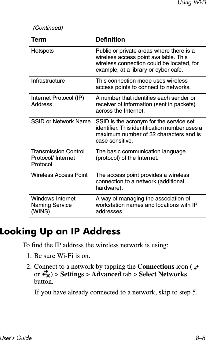 Using Wi-FiUser’s Guide 8–8Looking Up an IP AddressTo find the IP address the wireless network is using:1. Be sure Wi-Fi is on.2. Connect to a network by tapping the Connections icon (  or ) &gt; Settings &gt; Advanced tab &gt; Select Networks button. If you have already connected to a network, skip to step 5.Hotspots Public or private areas where there is a wireless access point available. This wireless connection could be located, for example, at a library or cyber cafe.Infrastructure This connection mode uses wireless access points to connect to networks.Internet Protocol (IP) AddressA number that identifies each sender or receiver of information (sent in packets) across the Internet.SSID or Network Name SSID is the acronym for the service set identifier. This identification number uses a maximum number of 32 characters and is case sensitive.Transmission Control Protocol/ Internet ProtocolThe basic communication language (protocol) of the Internet.Wireless Access Point The access point provides a wireless connection to a network (additional hardware).Windows Internet Naming Service (WINS) A way of managing the association of workstation names and locations with IP addresses. (Continued)Term Definition