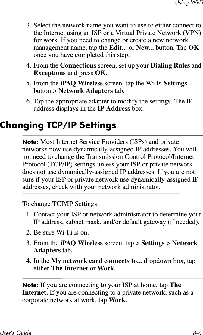 Using Wi-FiUser’s Guide 8–93. Select the network name you want to use to either connect to the Internet using an ISP or a Virtual Private Network (VPN) for work. If you need to change or create a new network management name, tap the Edit... or New... button. Tap OK once you have completed this step.4. From the Connections screen, set up your Dialing Rules and Exceptions and press OK.5. From the iPAQ Wireless screen, tap the Wi-Fi Settings button &gt; Network Adapters tab.6. Tap the appropriate adapter to modify the settings. The IP address displays in the IP Address box.Changing TCP/IP SettingsNote: Most Internet Service Providers (ISPs) and private networks now use dynamically-assigned IP addresses. You will not need to change the Transmission Control Protocol/Internet Protocol (TCP/IP) settings unless your ISP or private network does not use dynamically-assigned IP addresses. If you are not sure if your ISP or private network use dynamically-assigned IP addresses, check with your network administrator.To change TCP/IP Settings:1. Contact your ISP or network administrator to determine your IP address, subnet mask, and/or default gateway (if needed).2. Be sure Wi-Fi is on.3. From the iPAQ Wireless screen, tap &gt; Settings &gt; Network Adapters tab.4. In the My network card connects to... dropdown box, tap either The Internet or Work.Note: If you are connecting to your ISP at home, tap The Internet. If you are connecting to a private network, such as a corporate network at work, tap Work.