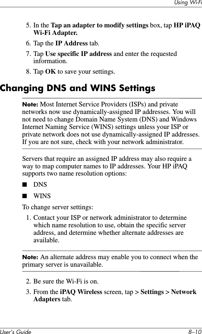 Using Wi-FiUser’s Guide 8–105. In the Tap an adapter to modify settings box, tap HP iPAQ Wi-Fi Adapter.6. Tap the IP Address tab.7. Tap Use specific IP address and enter the requested information.8. Tap OK to save your settings.Changing DNS and WINS SettingsNote: Most Internet Service Providers (ISPs) and private networks now use dynamically-assigned IP addresses. You will not need to change Domain Name System (DNS) and Windows Internet Naming Service (WINS) settings unless your ISP or private network does not use dynamically-assigned IP addresses. If you are not sure, check with your network administrator.Servers that require an assigned IP address may also require a way to map computer names to IP addresses. Your HP iPAQ supports two name resolution options:■DNS■WINSTo change server settings:1. Contact your ISP or network administrator to determine which name resolution to use, obtain the specific server address, and determine whether alternate addresses are available.Note: An alternate address may enable you to connect when the primary server is unavailable.2. Be sure the Wi-Fi is on.3. From the iPAQ Wireless screen, tap &gt; Settings &gt; Network Adapters tab.