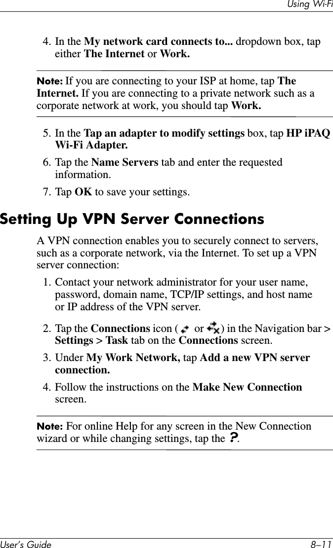 Using Wi-FiUser’s Guide 8–114. In the My network card connects to... dropdown box, tap either The Internet or Work.Note: If you are connecting to your ISP at home, tap The Internet. If you are connecting to a private network such as a corporate network at work, you should tap Work.5. In the Tap an adapter to modify settings box, tap HP iPAQ Wi-Fi Adapter.6. Tap the Name Servers tab and enter the requested information.7. Tap OK to save your settings.Setting Up VPN Server ConnectionsA VPN connection enables you to securely connect to servers, such as a corporate network, via the Internet. To set up a VPN server connection:1. Contact your network administrator for your user name, password, domain name, TCP/IP settings, and host name or IP address of the VPN server.2. Tap the Connections icon (  or  ) in the Navigation bar &gt; Settings &gt; Task tab on the Connections screen.3. Under My Work Network, tap Add a new VPN server connection.4. Follow the instructions on the Make New Connection screen.Note: For online Help for any screen in the New Connection wizard or while changing settings, tap the ?.