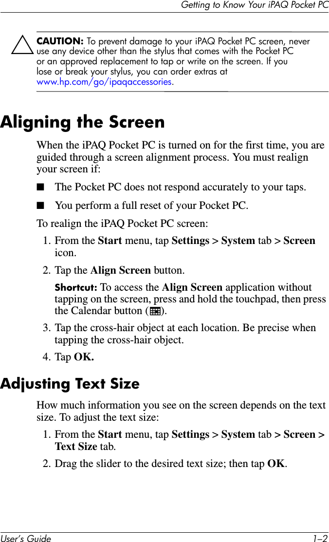 Getting to Know Your iPAQ Pocket PCUser’s Guide 1–2ÄCAUTION: To prevent damage to your iPAQ Pocket PC screen, never use any device other than the stylus that comes with the Pocket PC or an approved replacement to tap or write on the screen. If you lose or break your stylus, you can order extras at www.hp.com/go/ipaqaccessories.Aligning the ScreenWhen the iPAQ Pocket PC is turned on for the first time, you are guided through a screen alignment process. You must realign your screen if:■The Pocket PC does not respond accurately to your taps.■You perform a full reset of your Pocket PC.To realign the iPAQ Pocket PC screen:1. From the Start menu, tap Settings &gt; System tab &gt; Screen icon.2. Tap the Align Screen button.Shortcut: To access the Align Screen application without tapping on the screen, press and hold the touchpad, then press the Calendar button ( ).3. Tap the cross-hair object at each location. Be precise when tapping the cross-hair object.4. Tap OK.Adjusting Text SizeHow much information you see on the screen depends on the text size. To adjust the text size:1. From the Start menu, tap Settings &gt; System tab &gt; Screen &gt; Text Size tab.2. Drag the slider to the desired text size; then tap OK.