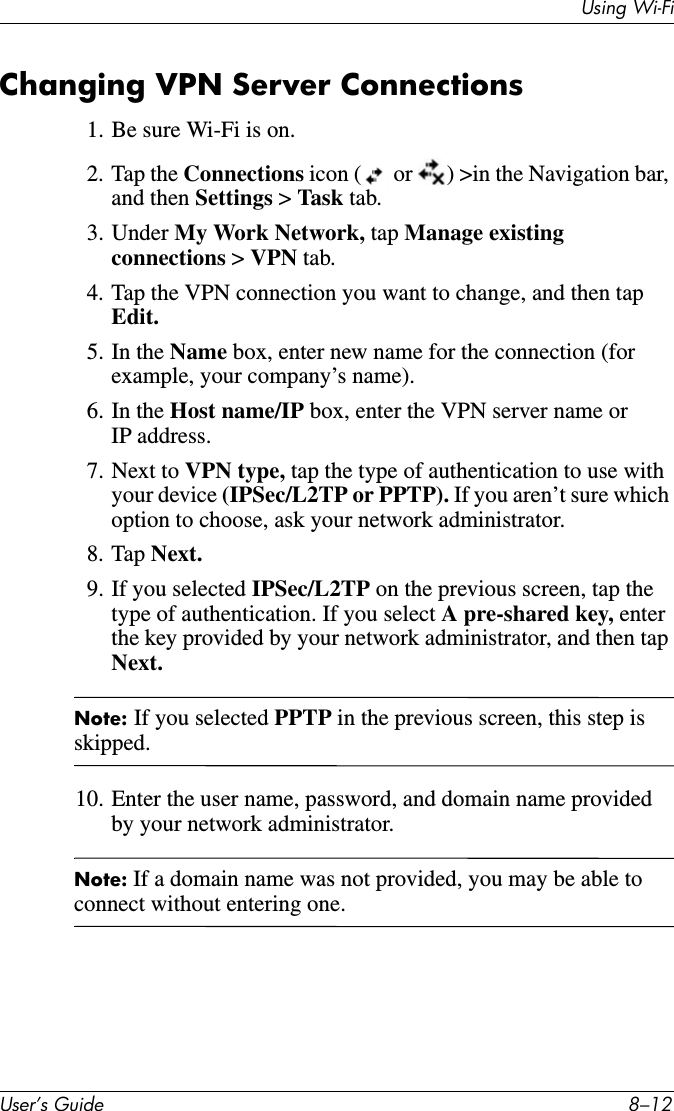 Using Wi-FiUser’s Guide 8–12Changing VPN Server Connections1. Be sure Wi-Fi is on.2. Tap the Connections icon (  or  ) &gt;in the Navigation bar, and then Settings &gt; Task tab.3. Under My Work Network, tap Manage existing connections &gt; VPN tab.4. Tap the VPN connection you want to change, and then tap Edit.5. In the Name box, enter new name for the connection (for example, your company’s name).6. In the Host name/IP box, enter the VPN server name or IP address.7. Next to VPN type, tap the type of authentication to use with your device (IPSec/L2TP or PPTP). If you aren’t sure which option to choose, ask your network administrator.8. Tap Next.9. If you selected IPSec/L2TP on the previous screen, tap the type of authentication. If you select A pre-shared key, enter the key provided by your network administrator, and then tap Next.Note: If you selected PPTP in the previous screen, this step is skipped.10. Enter the user name, password, and domain name provided by your network administrator.Note: If a domain name was not provided, you may be able to connect without entering one.