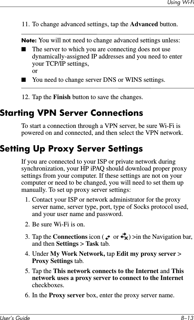 Using Wi-FiUser’s Guide 8–1311. To change advanced settings, tap the Advanced button.Note: You will not need to change advanced settings unless:■The server to which you are connecting does not use dynamically-assigned IP addresses and you need to enter your TCP/IP settings,or■You need to change server DNS or WINS settings.12. Tap the Finish button to save the changes.Starting VPN Server ConnectionsTo start a connection through a VPN server, be sure Wi-Fi is powered on and connected, and then select the VPN network.Setting Up Proxy Server SettingsIf you are connected to your ISP or private network during synchronization, your HP iPAQ should download proper proxy settings from your computer. If these settings are not on your computer or need to be changed, you will need to set them up manually. To set up proxy server settings:1. Contact your ISP or network administrator for the proxy server name, server type, port, type of Socks protocol used, and your user name and password.2. Be sure Wi-Fi is on.3. Tap the Connections icon (  or  ) &gt;in the Navigation bar, and then Settings &gt; Task tab.4. Under My Work Network, tap Edit my proxy server &gt; Proxy Settings tab.5. Tap the This network connects to the Internet and This network uses a proxy server to connect to the Internet checkboxes.6. In the Proxy server box, enter the proxy server name.