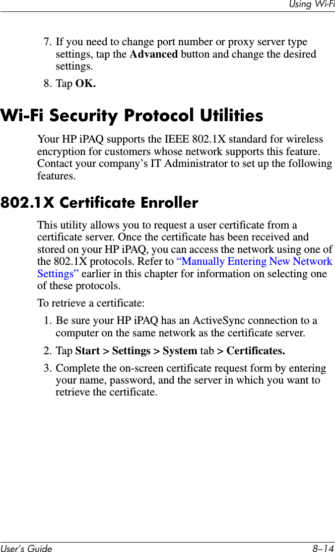 Using Wi-FiUser’s Guide 8–147. If you need to change port number or proxy server type settings, tap the Advanced button and change the desired settings.8. Tap OK.Wi-Fi Security Protocol UtilitiesYour HP iPAQ supports the IEEE 802.1X standard for wireless encryption for customers whose network supports this feature. Contact your company’s IT Administrator to set up the following features.802.1X Certificate EnrollerThis utility allows you to request a user certificate from a certificate server. Once the certificate has been received and stored on your HP iPAQ, you can access the network using one of the 802.1X protocols. Refer to “Manually Entering New Network Settings” earlier in this chapter for information on selecting one of these protocols.To retrieve a certificate:1. Be sure your HP iPAQ has an ActiveSync connection to a computer on the same network as the certificate server.2. Tap Start &gt; Settings &gt; System tab &gt; Certificates.3. Complete the on-screen certificate request form by entering your name, password, and the server in which you want to retrieve the certificate.