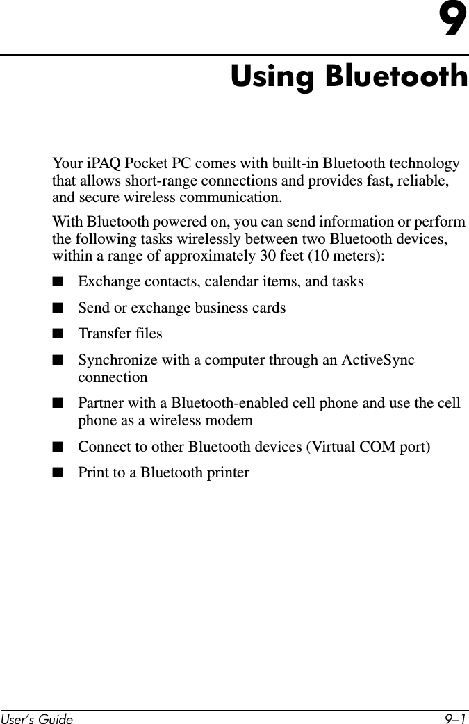 User’s Guide 9–19Using BluetoothYour iPAQ Pocket PC comes with built-in Bluetooth technology that allows short-range connections and provides fast, reliable, and secure wireless communication.With Bluetooth powered on, you can send information or perform the following tasks wirelessly between two Bluetooth devices, within a range of approximately 30 feet (10 meters):■Exchange contacts, calendar items, and tasks■Send or exchange business cards■Transfer files■Synchronize with a computer through an ActiveSync connection■Partner with a Bluetooth-enabled cell phone and use the cell phone as a wireless modem■Connect to other Bluetooth devices (Virtual COM port)■Print to a Bluetooth printer