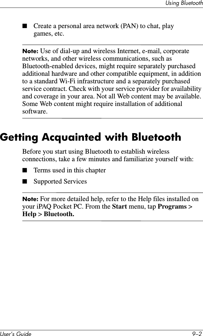 Using BluetoothUser’s Guide 9–2■Create a personal area network (PAN) to chat, play games, etc.Note: Use of dial-up and wireless Internet, e-mail, corporate networks, and other wireless communications, such as Bluetooth-enabled devices, might require separately purchased additional hardware and other compatible equipment, in addition to a standard Wi-Fi infrastructure and a separately purchased service contract. Check with your service provider for availability and coverage in your area. Not all Web content may be available. Some Web content might require installation of additional software.Getting Acquainted with BluetoothBefore you start using Bluetooth to establish wireless connections, take a few minutes and familiarize yourself with:■Terms used in this chapter■Supported ServicesNote: For more detailed help, refer to the Help files installed on your iPAQ Pocket PC. From the Start menu, tap Programs &gt; Help &gt; Bluetooth.