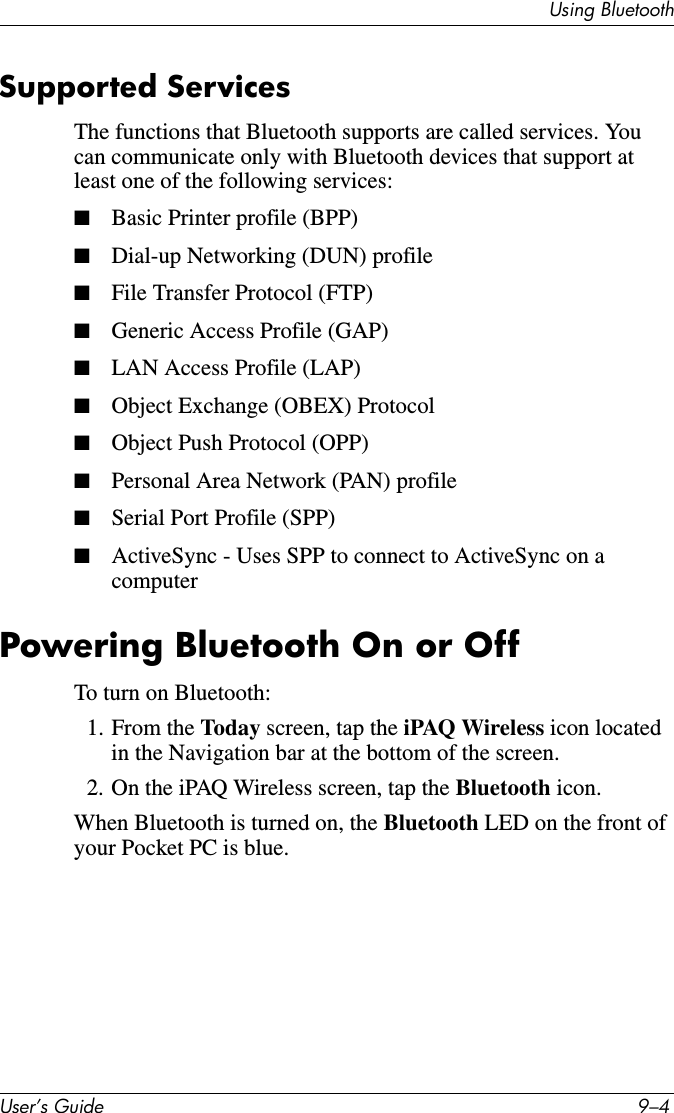 Using BluetoothUser’s Guide 9–4Supported ServicesThe functions that Bluetooth supports are called services. You can communicate only with Bluetooth devices that support at least one of the following services:■Basic Printer profile (BPP)■Dial-up Networking (DUN) profile■File Transfer Protocol (FTP)■Generic Access Profile (GAP)■LAN Access Profile (LAP)■Object Exchange (OBEX) Protocol■Object Push Protocol (OPP)■Personal Area Network (PAN) profile■Serial Port Profile (SPP)■ActiveSync - Uses SPP to connect to ActiveSync on a computerPowering Bluetooth On or OffTo turn on Bluetooth:1. From the Today screen, tap the iPAQ Wireless icon located in the Navigation bar at the bottom of the screen.2. On the iPAQ Wireless screen, tap the Bluetooth icon.When Bluetooth is turned on, the Bluetooth LED on the front of your Pocket PC is blue.