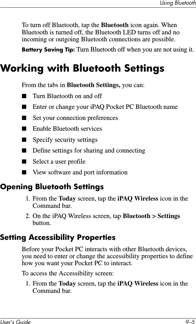 Using BluetoothUser’s Guide 9–5To turn off Bluetooth, tap the Bluetooth icon again. When Bluetooth is turned off, the Bluetooth LED turns off and no incoming or outgoing Bluetooth connections are possible.Battery Saving Tip: Turn Bluetooth off when you are not using it.Working with Bluetooth SettingsFrom the tabs in Bluetooth Settings, you can:■Turn Bluetooth on and off■Enter or change your iPAQ Pocket PC Bluetooth name■Set your connection preferences■Enable Bluetooth services■Specify security settings■Define settings for sharing and connecting■Select a user profile■View software and port informationOpening Bluetooth Settings1. From the Today screen, tap the iPAQ Wireless icon in the Command bar.2. On the iPAQ Wireless screen, tap Bluetooth &gt; Settings button.Setting Accessibility PropertiesBefore your Pocket PC interacts with other Bluetooth devices, you need to enter or change the accessibility properties to define how you want your Pocket PC to interact.To access the Accessibility screen:1. From the Today screen, tap the iPAQ Wireless icon in the Command bar.