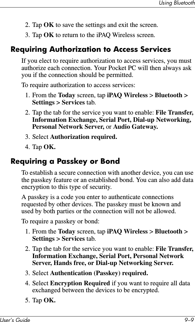 Using BluetoothUser’s Guide 9–92. Tap OK to save the settings and exit the screen.3. Tap OK to return to the iPAQ Wireless screen.Requiring Authorization to Access ServicesIf you elect to require authorization to access services, you must authorize each connection. Your Pocket PC will then always ask you if the connection should be permitted.To require authorization to access services:1. From the Today screen, tap iPAQ Wireless &gt; Bluetooth &gt; Settings &gt; Services tab.2. Tap the tab for the service you want to enable: File Transfer, Information Exchange, Serial Port, Dial-up Networking, Personal Network Server, or Audio Gateway.3. Select Authorization required.4. Tap OK.Requiring a Passkey or BondTo establish a secure connection with another device, you can use the passkey feature or an established bond. You can also add data encryption to this type of security.A passkey is a code you enter to authenticate connections requested by other devices. The passkey must be known and used by both parties or the connection will not be allowed.To require a passkey or bond:1. From the Today screen, tap iPAQ Wireless &gt; Bluetooth &gt; Settings &gt; Services tab.2. Tap the tab for the service you want to enable: File Transfer, Information Exchange, Serial Port, Personal Network Server, Hands free, or Dial-up Networking Server.3. Select Authentication (Passkey) required.4. Select Encryption Required if you want to require all data exchanged between the devices to be encrypted.5. Tap OK.