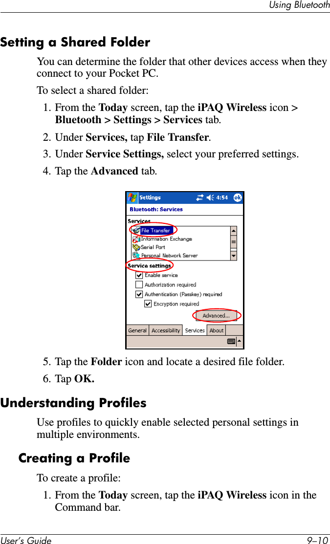 Using BluetoothUser’s Guide 9–10Setting a Shared FolderYou can determine the folder that other devices access when they connect to your Pocket PC.To select a shared folder:1. From the Today screen, tap the iPAQ Wireless icon &gt; Bluetooth &gt; Settings &gt; Services tab.2. Under Services, tap File Transfer.3. Under Service Settings, select your preferred settings.4. Tap the Advanced tab.5. Tap the Folder icon and locate a desired file folder.6. Tap OK.Understanding ProfilesUse profiles to quickly enable selected personal settings in multiple environments.Creating a ProfileTo create a profile:1. From the Today screen, tap the iPAQ Wireless icon in the Command bar.