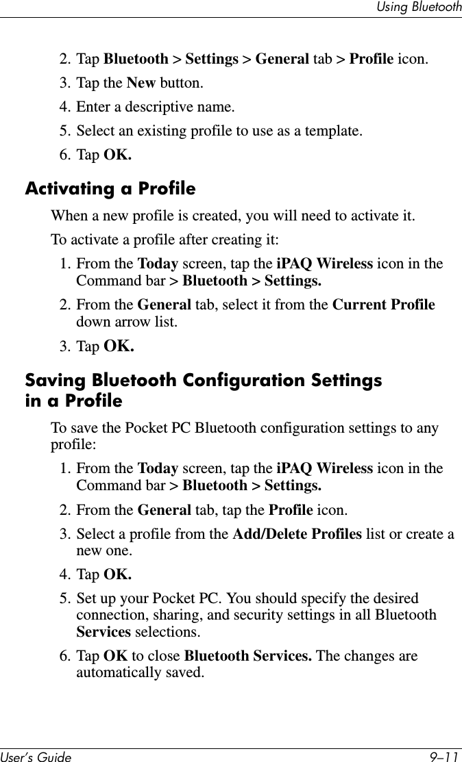 Using BluetoothUser’s Guide 9–112. Tap Bluetooth &gt; Settings &gt; General tab &gt; Profile icon.3. Tap the New button.4. Enter a descriptive name.5. Select an existing profile to use as a template.6. Tap OK.Activating a ProfileWhen a new profile is created, you will need to activate it.To activate a profile after creating it:1. From the Today screen, tap the iPAQ Wireless icon in the Command bar &gt; Bluetooth &gt; Settings.2. From the General tab, select it from the Current Profile down arrow list.3. Tap OK.Saving Bluetooth Configuration Settings in a ProfileTo save the Pocket PC Bluetooth configuration settings to any profile:1. From the Today screen, tap the iPAQ Wireless icon in the Command bar &gt; Bluetooth &gt; Settings.2. From the General tab, tap the Profile icon.3. Select a profile from the Add/Delete Profiles list or create a new one.4. Tap OK.5. Set up your Pocket PC. You should specify the desired connection, sharing, and security settings in all Bluetooth Services selections.6. Tap OK to close Bluetooth Services. The changes are automatically saved.