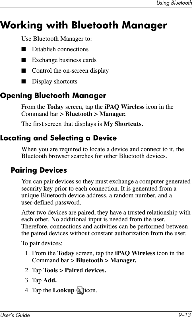 Using BluetoothUser’s Guide 9–13Working with Bluetooth ManagerUse Bluetooth Manager to:■Establish connections■Exchange business cards■Control the on-screen display■Display shortcutsOpening Bluetooth ManagerFrom the Today screen, tap the iPAQ Wireless icon in the Command bar &gt; Bluetooth &gt; Manager.The first screen that displays is My Shortcuts.Locating and Selecting a DeviceWhen you are required to locate a device and connect to it, the Bluetooth browser searches for other Bluetooth devices.Pairing DevicesYou can pair devices so they must exchange a computer generated security key prior to each connection. It is generated from a unique Bluetooth device address, a random number, and a user-defined password.After two devices are paired, they have a trusted relationship with each other. No additional input is needed from the user. Therefore, connections and activities can be performed between the paired devices without constant authorization from the user.To pair devices:1. From the Today screen, tap the iPAQ Wireless icon in the Command bar &gt; Bluetooth &gt; Manager.2. Tap Tools &gt; Paired devices.3. Tap Add.4. Tap the Lookup  icon.
