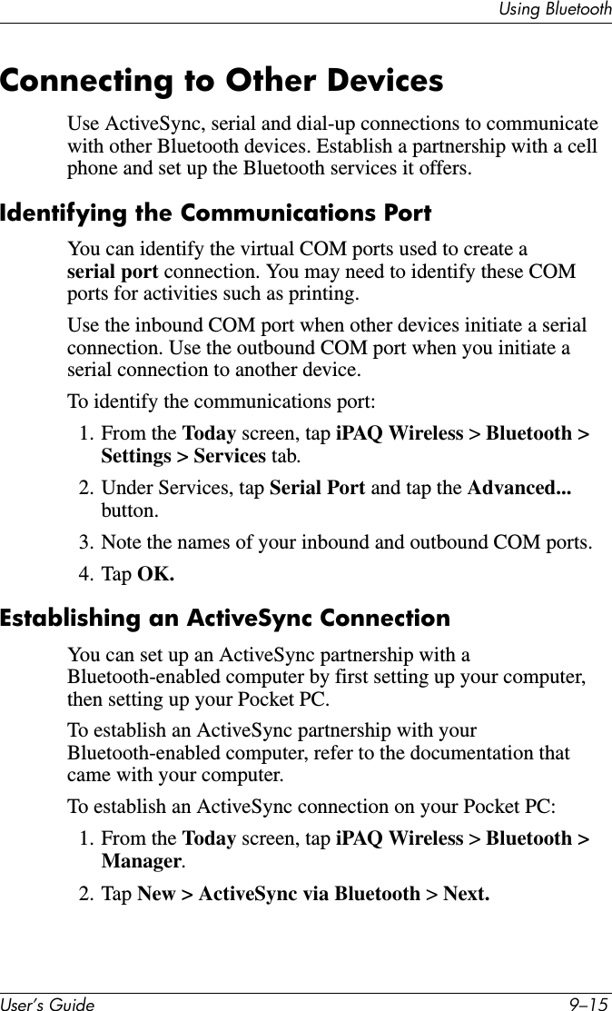 Using BluetoothUser’s Guide 9–15Connecting to Other DevicesUse ActiveSync, serial and dial-up connections to communicate with other Bluetooth devices. Establish a partnership with a cell phone and set up the Bluetooth services it offers.Identifying the Communications PortYou can identify the virtual COM ports used to create a serial port connection. You may need to identify these COM ports for activities such as printing.Use the inbound COM port when other devices initiate a serial connection. Use the outbound COM port when you initiate a serial connection to another device.To identify the communications port:1. From the Today screen, tap iPAQ Wireless &gt; Bluetooth &gt; Settings &gt; Services tab.2. Under Services, tap Serial Port and tap the Advanced... button.3. Note the names of your inbound and outbound COM ports.4. Tap OK.Establishing an ActiveSync ConnectionYou can set up an ActiveSync partnership with a Bluetooth-enabled computer by first setting up your computer, then setting up your Pocket PC.To establish an ActiveSync partnership with your Bluetooth-enabled computer, refer to the documentation that came with your computer.To establish an ActiveSync connection on your Pocket PC:1. From the Today screen, tap iPAQ Wireless &gt; Bluetooth &gt; Manager.2. Tap New &gt; ActiveSync via Bluetooth &gt; Next.