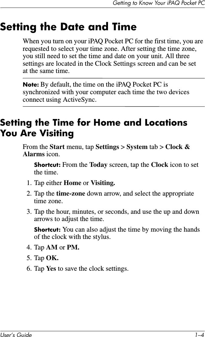Getting to Know Your iPAQ Pocket PCUser’s Guide 1–4Setting the Date and TimeWhen you turn on your iPAQ Pocket PC for the first time, you are requested to select your time zone. After setting the time zone, you still need to set the time and date on your unit. All three settings are located in the Clock Settings screen and can be set at the same time.Note: By default, the time on the iPAQ Pocket PC is synchronized with your computer each time the two devices connect using ActiveSync.Setting the Time for Home and LocationsYou Are VisitingFrom the Start menu, tap Settings &gt; System tab &gt; Clock &amp; Alarms icon.Shortcut: From the Today  screen, tap the Clock icon to set the time.1. Tap either Home or Visiting.2. Tap the time-zone down arrow, and select the appropriate time zone.3. Tap the hour, minutes, or seconds, and use the up and down arrows to adjust the time.Shortcut: You can also adjust the time by moving the hands of the clock with the stylus.4. Tap AM or PM.5. Tap OK.6. Tap Yes  to save the clock settings.