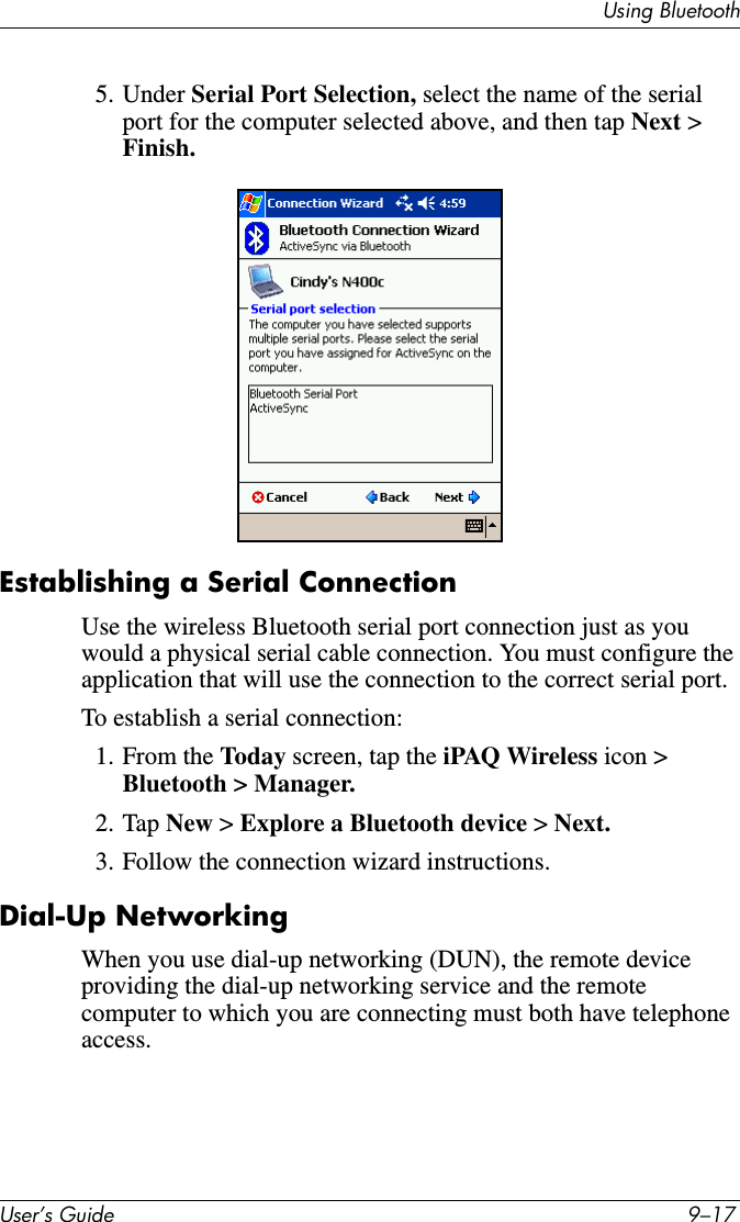 Using BluetoothUser’s Guide 9–175. Under Serial Port Selection, select the name of the serial port for the computer selected above, and then tap Next &gt; Finish..Establishing a Serial ConnectionUse the wireless Bluetooth serial port connection just as you would a physical serial cable connection. You must configure the application that will use the connection to the correct serial port.To establish a serial connection:1. From the Today screen, tap the iPAQ Wireless icon &gt; Bluetooth &gt; Manager.2. Tap New &gt; Explore a Bluetooth device &gt; Next.3. Follow the connection wizard instructions.Dial-Up NetworkingWhen you use dial-up networking (DUN), the remote device providing the dial-up networking service and the remote computer to which you are connecting must both have telephone access.