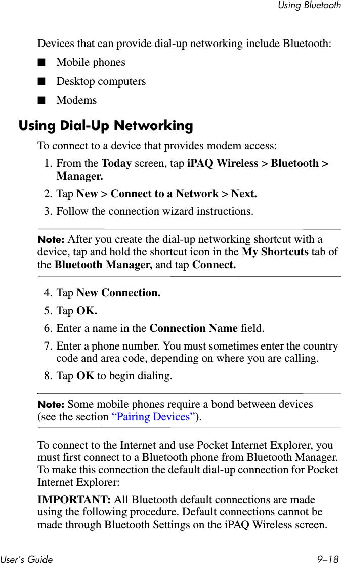 Using BluetoothUser’s Guide 9–18Devices that can provide dial-up networking include Bluetooth:■Mobile phones■Desktop computers■ModemsUsing Dial-Up NetworkingTo connect to a device that provides modem access:1. From the Today screen, tap iPAQ Wireless &gt; Bluetooth &gt; Manager.2. Tap New &gt; Connect to a Network &gt; Next.3. Follow the connection wizard instructions.Note: After you create the dial-up networking shortcut with a device, tap and hold the shortcut icon in the My Shortcuts tab of the Bluetooth Manager, and tap Connect.4. Tap New Connection.5. Tap OK.6. Enter a name in the Connection Name field.7. Enter a phone number. You must sometimes enter the country code and area code, depending on where you are calling.8. Tap OK to begin dialing.Note: Some mobile phones require a bond between devices (see the section “Pairing Devices”).To connect to the Internet and use Pocket Internet Explorer, you must first connect to a Bluetooth phone from Bluetooth Manager. To make this connection the default dial-up connection for Pocket Internet Explorer:IMPORTANT: All Bluetooth default connections are made using the following procedure. Default connections cannot be made through Bluetooth Settings on the iPAQ Wireless screen.