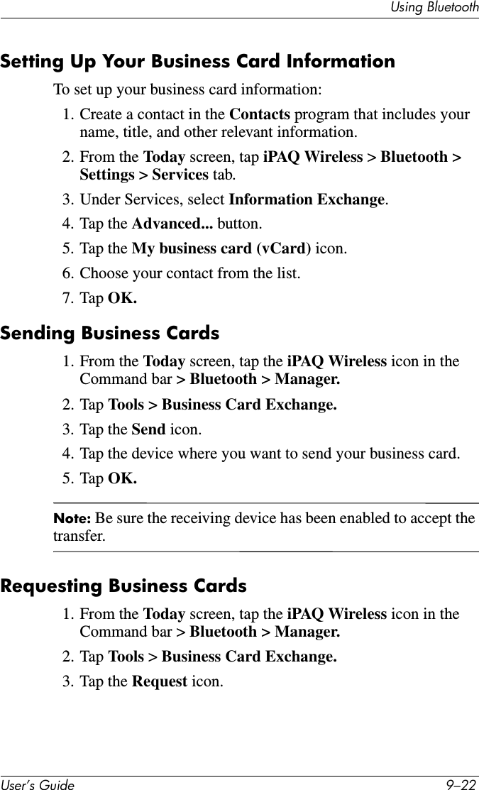 Using BluetoothUser’s Guide 9–22Setting Up Your Business Card InformationTo set up your business card information:1. Create a contact in the Contacts program that includes your name, title, and other relevant information.2. From the Today screen, tap iPAQ Wireless &gt; Bluetooth &gt; Settings &gt; Services tab.3. Under Services, select Information Exchange.4. Tap the Advanced... button.5. Tap the My business card (vCard) icon.6. Choose your contact from the list.7. Tap OK.Sending Business Cards1. From the Today screen, tap the iPAQ Wireless icon in the Command bar &gt; Bluetooth &gt; Manager.2. Tap Tools &gt; Business Card Exchange.3. Tap the Send icon.4. Tap the device where you want to send your business card.5. Tap OK.Note: Be sure the receiving device has been enabled to accept the transfer.Requesting Business Cards1. From the Today screen, tap the iPAQ Wireless icon in the Command bar &gt; Bluetooth &gt; Manager.2. Tap Tools &gt; Business Card Exchange.3. Tap the Request icon.
