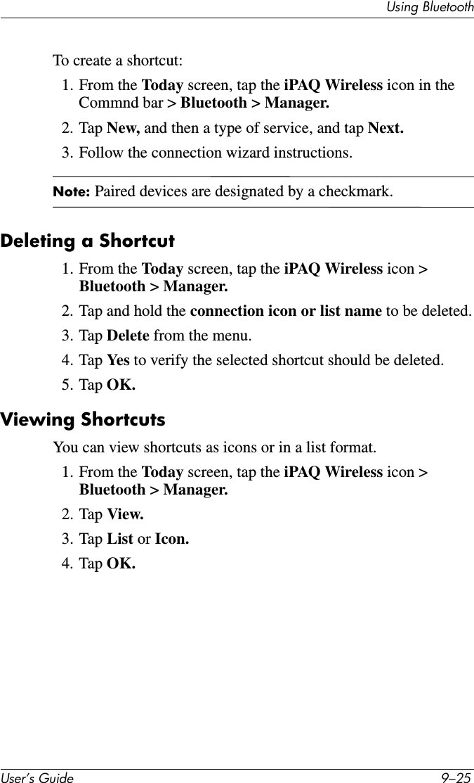 Using BluetoothUser’s Guide 9–25To create a shortcut:1. From the Today screen, tap the iPAQ Wireless icon in the Commnd bar &gt; Bluetooth &gt; Manager.2. Tap New, and then a type of service, and tap Next.3. Follow the connection wizard instructions.Note: Paired devices are designated by a checkmark.Deleting a Shortcut1. From the Today screen, tap the iPAQ Wireless icon &gt; Bluetooth &gt; Manager.2. Tap and hold the connection icon or list name to be deleted.3. Tap Delete from the menu.4. Tap Ye s  to verify the selected shortcut should be deleted.5. Tap OK.Viewing ShortcutsYou can view shortcuts as icons or in a list format.1. From the Today screen, tap the iPAQ Wireless icon &gt; Bluetooth &gt; Manager.2. Tap View.3. Tap List or Icon.4. Tap OK.