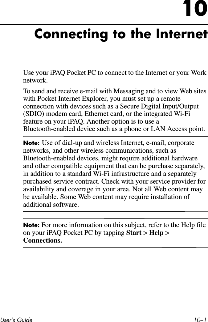 User’s Guide 10–110Connecting to the InternetUse your iPAQ Pocket PC to connect to the Internet or your Work network.To send and receive e-mail with Messaging and to view Web sites with Pocket Internet Explorer, you must set up a remote connection with devices such as a Secure Digital Input/Output (SDIO) modem card, Ethernet card, or the integrated Wi-Fi feature on your iPAQ. Another option is to use a Bluetooth-enabled device such as a phone or LAN Access point. Note: Use of dial-up and wireless Internet, e-mail, corporate networks, and other wireless communications, such as Bluetooth-enabled devices, might require additional hardware and other compatible equipment that can be purchase separately, in addition to a standard Wi-Fi infrastructure and a separately purchased service contract. Check with your service provider for availability and coverage in your area. Not all Web content may be available. Some Web content may require installation of additional software.Note: For more information on this subject, refer to the Help file on your iPAQ Pocket PC by tapping Start &gt; Help &gt; Connections.