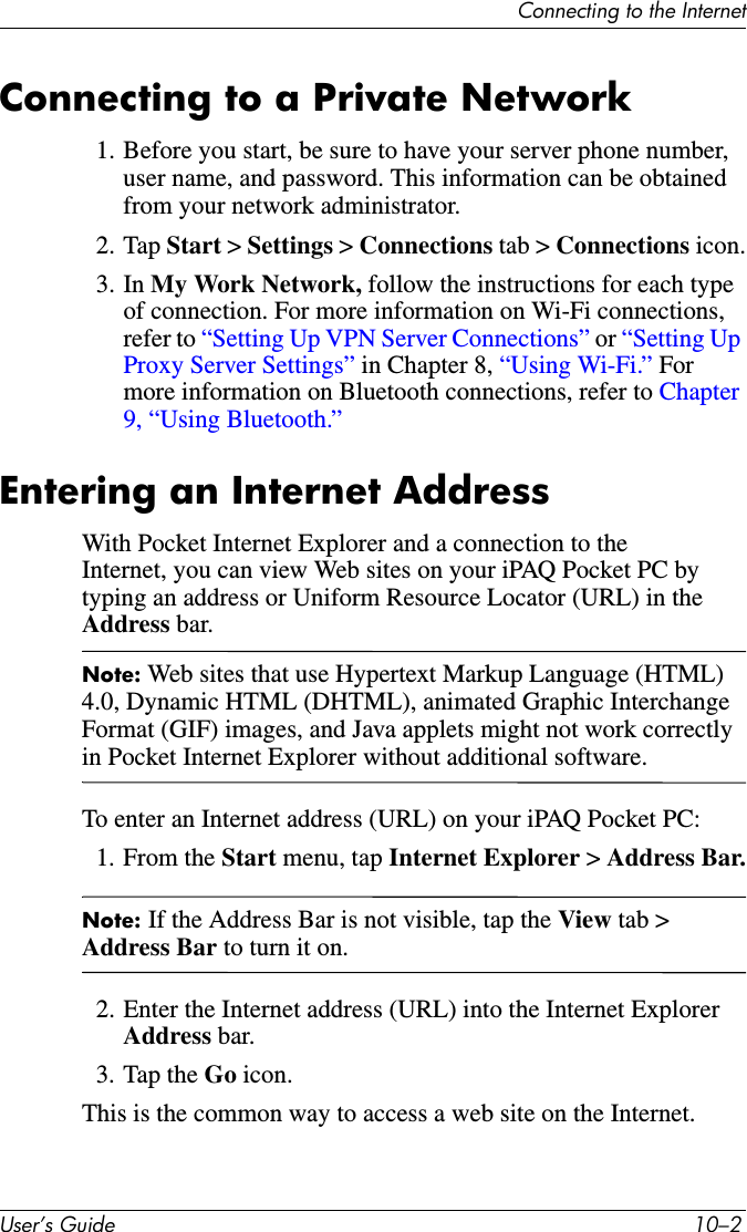 Connecting to the InternetUser’s Guide 10–2Connecting to a Private Network1. Before you start, be sure to have your server phone number, user name, and password. This information can be obtained from your network administrator.2. Tap Start &gt; Settings &gt; Connections tab &gt; Connections icon.3. In My Work Network, follow the instructions for each type of connection. For more information on Wi-Fi connections, refer to “Setting Up VPN Server Connections” or “Setting Up Proxy Server Settings” in Chapter 8, “Using Wi-Fi.” For more information on Bluetooth connections, refer to Chapter 9, “Using Bluetooth.” Entering an Internet AddressWith Pocket Internet Explorer and a connection to the Internet, you can view Web sites on your iPAQ Pocket PC by typing an address or Uniform Resource Locator (URL) in the Address bar.Note: Web sites that use Hypertext Markup Language (HTML) 4.0, Dynamic HTML (DHTML), animated Graphic Interchange Format (GIF) images, and Java applets might not work correctly in Pocket Internet Explorer without additional software.To enter an Internet address (URL) on your iPAQ Pocket PC:1. From the Start menu, tap Internet Explorer &gt; Address Bar.Note: If the Address Bar is not visible, tap the View tab &gt; Address Bar to turn it on.2. Enter the Internet address (URL) into the Internet Explorer Address bar.3. Tap the Go icon.This is the common way to access a web site on the Internet.