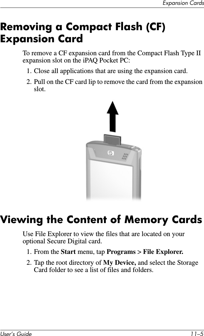 Expansion CardsUser’s Guide 11–5Removing a Compact Flash (CF) Expansion CardTo remove a CF expansion card from the Compact Flash Type II expansion slot on the iPAQ Pocket PC:1. Close all applications that are using the expansion card.2. Pull on the CF card lip to remove the card from the expansion slot.Viewing the Content of Memory CardsUse File Explorer to view the files that are located on your optional Secure Digital card.1. From the Start menu, tap Programs &gt; File Explorer.2. Tap the root directory of My Device, and select the Storage Card folder to see a list of files and folders.