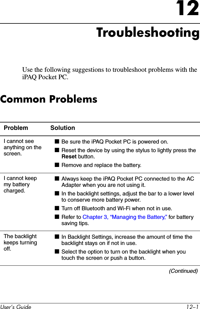 User’s Guide 12–112TroubleshootingUse the following suggestions to troubleshoot problems with the iPAQ Pocket PC.Common ProblemsProblem SolutionI cannot see anything on the screen.■Be sure the iPAQ Pocket PC is powered on.■Reset the device by using the stylus to lightly press the Reset button.■Remove and replace the battery.I cannot keep my battery charged.■Always keep the iPAQ Pocket PC connected to the AC Adapter when you are not using it.■In the backlight settings, adjust the bar to a lower level to conserve more battery power.■Turn off Bluetooth and Wi-Fi when not in use.■Refer to Chapter 3, “Managing the Battery,” for battery saving tips.The backlight keeps turning off.■In Backlight Settings, increase the amount of time the backlight stays on if not in use.■Select the option to turn on the backlight when you touch the screen or push a button.(Continued)