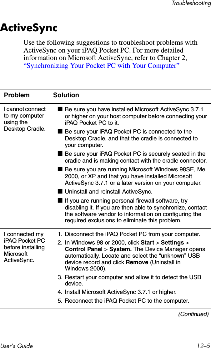 TroubleshootingUser’s Guide 12–5ActiveSyncUse the following suggestions to troubleshoot problems with ActiveSync on your iPAQ Pocket PC. For more detailed information on Microsoft ActiveSync, refer to Chapter 2, “Synchronizing Your Pocket PC with Your Computer”Problem SolutionI cannot connect to my computer using the Desktop Cradle.■Be sure you have installed Microsoft ActiveSync 3.7.1 or higher on your host computer before connecting your iPAQ Pocket PC to it.■Be sure your iPAQ Pocket PC is connected to the Desktop Cradle, and that the cradle is connected to your computer.■Be sure your iPAQ Pocket PC is securely seated in the cradle and is making contact with the cradle connector.■Be sure you are running Microsoft Windows 98SE, Me, 2000, or XP and that you have installed Microsoft ActiveSync 3.7.1 or a later version on your computer.■Uninstall and reinstall ActiveSync.■If you are running personal firewall software, try disabling it. If you are then able to synchronize, contact the software vendor to information on configuring the required exclusions to eliminate this problem.I connected my iPAQ Pocket PC before installing Microsoft ActiveSync.1. Disconnect the iPAQ Pocket PC from your computer.2. In Windows 98 or 2000, click Start &gt; Settings &gt; Control Panel &gt; System. The Device Manager opens automatically. Locate and select the “unknown” USB device record and click Remove (Uninstall in Windows 2000).3. Restart your computer and allow it to detect the USB device.4. Install Microsoft ActiveSync 3.7.1 or higher.5. Reconnect the iPAQ Pocket PC to the computer.(Continued)
